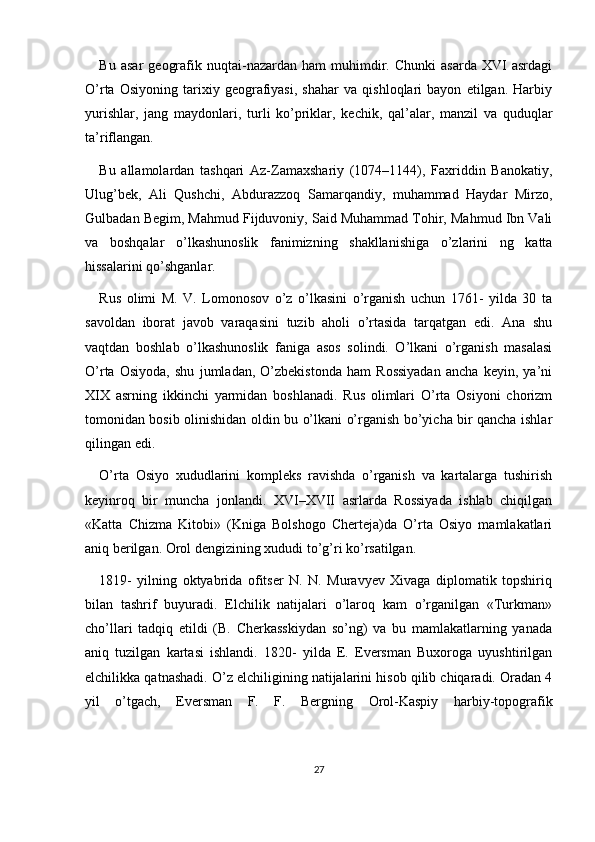 Bu   asar   geografik   nuqtai-nazardan   ham   muhimdir.  Chunki   asarda   XVI   asrdagi
O’rta   Osiyoning   tarixiy   geografiyasi,   shahar   va   qishloqlari   bayon   etilgan.   Harbiy
yurishlar,   jang   maydonlari,   turli   ko’priklar,   kechik,   qal’alar,   manzil   va   quduqlar
ta’riflangan.
Bu   allamolardan   tashqari   Az-Zamaxshariy   (1074–1144),   Faxriddin   Banokatiy,
Ulug’bek,   Ali   Qushchi,   Abdurazzoq   Samarqandiy,   muhammad   Haydar   Mirzo,
Gulbadan Begim, Mahmud Fijduvoniy, Said Muhammad Tohir, Mahmud Ibn Vali
va   boshqalar   o’lkashunoslik   fanimizning   shakllanishiga   o’zlarini   ng   katta
hissalarini qo’shganlar.
Rus   olimi   M.   V.   Lomonosov   o’z   o’lkasini   o’rganish   uchun   1761-   yilda   30   ta
savoldan   iborat   javob   varaqasini   tuzib   aholi   o’rtasida   tarqatgan   edi.   Ana   shu
vaqtdan   boshlab   o’lkashunoslik   faniga   asos   solindi.   O’lkani   o’rganish   masalasi
O’rta   Osiyoda,   shu   jumladan,   O’zbekistonda   ham   Rossiyadan   ancha   keyin,   ya’ni
XIX   asrning   ikkinchi   yarmidan   boshlanadi.   Rus   olimlari   O’rta   Osiyoni   chorizm
tomonidan bosib olinishidan oldin bu o’lkani o’rganish bo’yicha bir qancha ishlar
qilingan edi.
O’rta   Osiyo   xududlarini   kompleks   ravishda   o’rganish   va   kartalarga   tushirish
keyinroq   bir   muncha   jonlandi.   XVI–XVII   asrlarda   Rossiyada   ishlab   chiqilgan
«Katta   Chizma   Kitobi»   (Kniga   Bolshogo   Cherteja)da   O’rta   Osiyo   mamlakatlari
aniq berilgan. Orol dengizining xududi to’g’ri ko’rsatilgan.
1819-   yilning   oktyabrida   ofitser   N.   N.   Muravyev   Xivaga   diplomatik   topshiriq
bilan   tashrif   buyuradi.   Elchilik   natijalari   o’laroq   kam   o’rganilgan   «Turkman»
cho’llari   tadqiq   etildi   (B.   Cherkasskiydan   so’ng)   va   bu   mamlakatlarning   yanada
aniq   tuzilgan   kartasi   ishlandi.   1820-   yilda   E.   Eversman   Buxoroga   uyushtirilgan
elchilikka qatnashadi. O’z elchiligining natijalarini hisob qilib chiqaradi. Oradan 4
yil   o’tgach,   Eversman   F.   F.   Bergning   Orol-Kaspiy   harbiy-topografik
27 