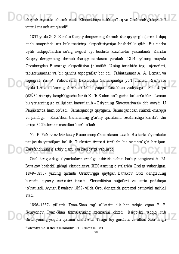 ekspeditsiyasida ishtirok etadi. Ekspeditsiya o’lik qo’ltiq va Orol oralig’idagi 242
verstli masofa aniqlandi 15
.
1832 yilda G. S. Karslin Kaspiy dengizining shimoli-sharqiy qirg’oqlarini tadqiq
etish   maqsadida   rus   hukumatining   ekspeditsiyasiga   boshchilik   qildi.   Bir   necha
oylik   tadqiqotlardan   so’ng   avgust   oyi   boshida   kuzatuvlar   yakunlandi.   Karslin
Kaspiy   dengizining   shimoli-sharqiy   xaritasini   yaratadi.   1814-   yilning   mayida
Orenburgdan   Buxoroga   ekspeditsiya   jo’natildi.   Uning   tarkibida   tog’   injenerlari,
tabiatshunoslar   va   bir   qancha   topograflar   bor   edi.   Tabiatshunos   A.   A.   Leman   va
topograf   Ya.   P.   Yakovlevlar   Buxorodan   Samarqandga   yo’l   olishadi.   Sentyabr
oyida   Leman   o’zining   sheriklari   bilan   yuqori   Zarafshon   vodiysiga   -   Fan   daryo
(68 0
30 sharqiy kenglik)gacha borib Ko’li-Kulon ko’ligacha  ko’tariladilar. Leman
bu   yerlarning   go’zalligidan   hayratlanib   «Osiyoning   Shveysariyasi»   deb   ataydi.   U
Panjikentda   ham   bo’ladi.   Samarqandga   qaytgach,   Samarqanddan   shimoli-sharqqa
va   janubga   –   Zarafshon   tizmasining   g’arbiy   qismlarini   tekshirishga   kirishib   shu
tariqa 300 kilometr masofani bosib o’tadi. 
Ya. P. Yakovlev Markaziy Buxoroning ilk xaritasini tuzadi. Bu karta s’yomkalar
natijasida   yaratilgan   bo’lib,   Turkiston   tizmasi   tuzilishi   bir   oz   noto’g’ri   berilgan.
Zarafshonning g’arbiy qismi esa haqiqatga yaqinroq. 
Orol   dengizidagi   s’yomkalarni   amalga   oshirish   uchun   harbiy   dengizchi   A.   M.
Butakov   boshchiligidagi   ekspeditsiya   XIX   asrning   o’rtalarida   Orolga   yuborilgan.
1849–1850-   yilning   qishida   Orenburgga   qaytgan   Butakov   Orol   dengizining
birinchi   qiyosiy   xaritasini   tuzadi.   Ekspeditsiya   hujjatlari   va   karta   podshoga
jo’natiladi. Aynan  Butakov 1852-  yilda  Orol  dengizida  poroxod qatnovini  tashkil
etadi.
1856–1857-   yillarda   Tyan-Shan   tog’   o’lkasini   ilk   bor   tadqiq   etgan   P.   P.
Semyonov   Tyan-Shan   tizmalarining   sxemasini   chizdi.   Issiqo’lni   tadqiq   etib
Sirdaryoning yuqolri  qismini  kashf  etdi. Tangri  toy guruhini  va ulkan Xon-tangri
15
  Ahmedov E.A. O`zbekiston shaharlari. –T.: O`zberiston. 1991
28 