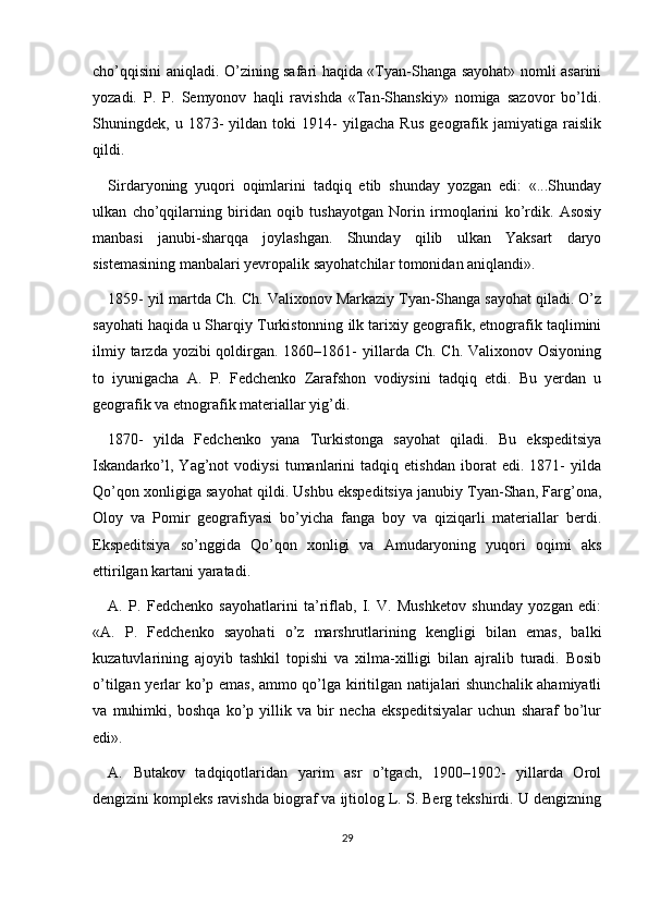 cho’qqisini aniqladi. O’zining safari haqida «Tyan-Shanga sayohat» nomli asarini
yozadi.   P.   P.   Semyonov   haqli   ravishda   «Tan-Shanskiy»   nomiga   sazovor   bo’ldi.
Shuningdek,   u   1873-   yildan   toki   1914-   yilgacha   Rus   geografik   jamiyatiga   raislik
qildi. 
Sirdaryoning   yuqori   oqimlarini   tadqiq   etib   shunday   yozgan   edi:   «...Shunday
ulkan   cho’qqilarning   biridan   oqib   tushayotgan   Norin   irmoqlarini   ko’rdik.   Asosiy
manbasi   janubi-sharqqa   joylashgan.   Shunday   qilib   ulkan   Yaksart   daryo
sistemasining manbalari yevropalik sayohatchilar tomonidan aniqlandi». 
1859- yil martda Ch. Ch. Valixonov Markaziy Tyan-Shanga sayohat qiladi. O’z
sayohati haqida u Sharqiy Turkistonning ilk tarixiy geografik, etnografik taqlimini
ilmiy tarzda yozibi  qoldirgan. 1860–1861-  yillarda Ch.  Ch. Valixonov Osiyoning
to   iyunigacha   A.   P.   Fedchenko   Zarafshon   vodiysini   tadqiq   etdi.   Bu   yerdan   u
geografik va etnografik materiallar yig’di.
1870-   yilda   Fedchenko   yana   Turkistonga   sayohat   qiladi.   Bu   ekspeditsiya
Iskandarko’l,   Yag’not   vodiysi   tumanlarini   tadqiq   etishdan   iborat   edi.   1871-   yilda
Qo’qon xonligiga sayohat qildi. Ushbu ekspeditsiya janubiy Tyan-Shan, Farg’ona,
Oloy   va   Pomir   geografiyasi   bo’yicha   fanga   boy   va   qiziqarli   materiallar   berdi.
Ekspeditsiya   so’nggida   Qo’qon   xonligi   va   Amudaryoning   yuqori   oqimi   aks
ettirilgan kartani yaratadi.
A.   P.   Fedchenko   sayohatlarini   ta’riflab,   I.   V.   Mushketov   shunday   yozgan   edi:
«A.   P.   Fedchenko   sayohati   o’z   marshrutlarining   kengligi   bilan   emas,   balki
kuzatuvlarining   ajoyib   tashkil   topishi   va   xilma-xilligi   bilan   ajralib   turadi.   Bosib
o’tilgan yerlar ko’p emas, ammo qo’lga kiritilgan natijalari shunchalik ahamiyatli
va   muhimki,   boshqa   ko’p   yillik   va   bir   necha   ekspeditsiyalar   uchun   sharaf   bo’lur
edi».
A.   Butakov   tadqiqotlaridan   yarim   asr   o’tgach,   1900–1902-   yillarda   Orol
dengizini kompleks ravishda biograf va ijtiolog L. S. Berg tekshirdi. U dengizning
29 