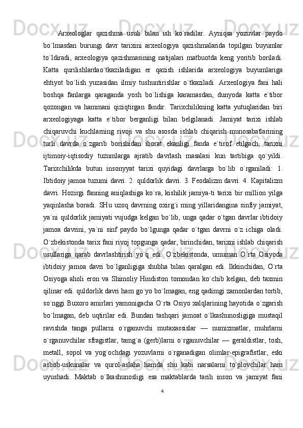 Arxeologlar   qazishma   usuli   bilan   ish   ko`radilar.   Ayniqsa   yozuvlar   paydo
bo`lmasdan   burungi   davr   tarixini   arxeologiya   qazishmalarida   topilgan   buyumlar
to`ldiradi,   arxeologiya   qazishmasining   natijalari   matbuotda   keng   yoritib   boriladi.
Katta   qurilishlardao`tkaziladigan   er   qazish   ishlarida   arxeologiya   buyumlariga
ehtiyot   bo`lish   yuzasidan   ilmiy   tushuntirishlar   o`tkaziladi.   Arxeologiya   fani   hali
boshqa   fanlarga   qaraganda   yosh   bo`lishiga   karamasdan,   dunyoda   katta   e`tibor
qozongan   va   hammani   qiziqtirgan   fandir.   Tarixchilikning   katta   yutuqlaridan   biri
arxeologiyaga   katta   e`tibor   berganligi   bilan   belgilanadi.   Jamiyat   tarixi   ishlab
chiqaruvchi   kuchlarning   rivoji   va   shu   asosda   ishlab   chiqarish   munosabatlarining
turli   davrda   o`zgarib   borishidan   iborat   ekanligi   fanda   e`tirof   etilgach,   tarixni
ijtimoiy-iqtisodiy   tuzumlarga   ajratib   davrlash   masalasi   kun   tartibiga   qo`yildi.
Tarixchilikda   butun   insonyyat   tarixi   quyidagi   davrlarga   bo`lib   o`rganiladi:   1.
Ibtidoiy jamoa tuzumi davri. 2. quldorlik davri. 3. Feodalizm davri. 4. Kapitalizm
davri.  Hozirgi  fanning aniqlashiga   ko`ra, kishilik  jamiya-ti  tarixi  bir  million yilga
yaqinlasha   boradi.   SHu   uzoq   davrning   oxirg`i   ming   yillaridangina   sinfiy   jamiyat,
ya`ni quldorlik jamiyati vujudga kelgan bo`lib, unga qadar o`tgan davrlar ibtidoiy
jamoa   davrini,   ya`ni   sinf   paydo   bo`lgunga   qadar   o`tgan   davrni   o`z   ichiga   oladi.
O`zbekistonda tarix fani rivoj topgunga qadar, birinchidan, tarixni ishlab chiqarish
usullariga   qarab   davrlashtirish   yo`q   edi.   O`zbekistonda,   umuman   O`rta   Osiyoda
ibtidoiy   jamoa   davri   bo`lganligiga   shubha   bilan   qaralgan   edi.   Ikkinchidan,   O`rta
Osiyoga   aholi   eron   va   Shimoliy   Hindiston   tomondan   ko`chib   kelgan,   deb   taxmin
qilinar edi. quldorlik davri ham go`yo bo`lmagan, eng qadimgi zamonlardan tortib,
so`nggi Buxoro amirlari yamonigacha O`rta Osiyo xalqlarining hayotida o`zgarish
bo`lmagan,   deb   uqtirilar   edi.   Bundan   tashqari   jamoat   o`lkashunosligiga   mustaqil
ravishda   tanga   pullarni   o`rganuvchi   mutaxassislar   —   numizmatlar,   muhrlarni
o`rganuvchilar   sfragistlar,   tamg`a   (gerb)larni   o`rganuvchilar   —   geraldistlar,   tosh,
metall,   sopol   va   yog`ochdagi   yozuvlarni   o`rganadigan   olimlar-epigrafistlar,   eski
asbob-uskunalar   va   qurol-aslaha   hamda   shu   kabi   narsalarni   to`plovchilar   ham
uyushadi.   Maktab   o`lkashunosligi   esa   maktablarda   tarih   inson   va   jamiyat   fani
4 