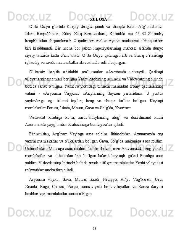 XULOSA
O’rta   Osiyo   g’arbda   Kaspiy   dengizi   janub   va   sharqda   Eron,   Afg’onistonda,
Islom   Respublikasi,   Xitoy   Xalq   Respublikasi,   Shimolda   esa   45–32   Shimoliy
kenglik bilan chegaralanadi. U qadimdan sivilizatsiya va madaniyat o’choqlaridan
biri   hisoblanadi.   Bir   necha   bor   jahon   imperiyalarining   markazi   sifatida   dunyo
siysiy   tarixida   katta   o’rin   tutadi.   O’rta   Osiyo   qadimgi   Farb   va   Sharq   o’rtasidagi
iqtisodiy va savdo munosabatlarida vositachi rolini bajargan.
O’lkamiz   haqida   adstlabki   ma’lumotlar   «Avesto»da   uchraydi.   Qadimgi
viloyatlarning nomlari berilgan Yasht kitobining uchinchi va Videvdatning birinchi
bobida   sanab   o’tilgan.   Yasht   ro’yxatidagi   birinchi   mamlakat   eroniy   qabilalarning
vatani   -   «Aryonam   Vayjo»ni   «Ariylarning   Sayxon   yerlaridan».   U   yurtda
yaylovlarga   ega   baland   tog’lar,   keng   va   chuqur   ko’llar   bo’lgan.   Keyingi
mamlakatlar Porutu, Iskata, Mouru, Gava va So’g’da, Xvarizam.
Vedavdat   kitobiga   ko’ra,   zardo’shtiylarning   ulug’   va   donishmand   xudsi
Axuramazda payg’ambar Zratushtraga bunday xabar qiladi.
Birinchidan,   Arg’nam   Vayjoga   asos   soldim.   Ikkinchidan,   Axuramazda   eng
yaxshi  mamlakatlar  va o’lkalardan bo’lgan Gava, So’g’da makoniga asos  soldim.
Uchinchidan, Mouruga asos  soldim. To’rtinchidan,  men Axuramazda,  eng yaxshi
mamlakatlar   va   o’lkalardan   biri   bo’lgan   baland   bayroqli   go’zal   Baxdiga   asos
soldim. Videvdatning birinchi bobida sanab o’tilgan mamlakatlar Yasht viloyatlari
ro’yxatidan ancha farq qiladi.
Aryonam   Vayxo,   Gava,   Mouru,   Baxdi,   Nisayyo,   Ar’yo   Vag’kereta,   Urva
Xnanta,   Roga,   Charxo,   Varpo,   nomsiz   yetti   hind   viloyatlari   va   Ranxa   daryosi
boshlaridagi mamlakatlar sanab o’tilgan. 
33 