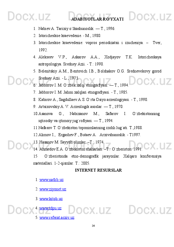 ADABIYOTLAR RO'YXATI
1. Nabiev A. Tarixiy o`lkashunoslik. — T., 1996.
2. Istoricheskoe kraevedenie. - M., 1980.
3. Istoricheskoe   kraevedenie:   vopros   periodizatsii   i   izucheniya.   –     Tver,
1992. 
4. Alekseev   V.P.,   Askarov   A.A.,   Xodjayov   T.K.   Istoricheskaya
antropologiya. Sredney Azii. - T.: 1990.
5. Belenitskiy   A.M.,   Bentovich   I.B.,   Bolshakov   O.G.   Srednevekovy   gorod
Sredney Azii. - L., 1973.
6. Jabborov I. M. O`zbek xalqi etnografiyasi. — T., 1994.
7. Jabborov I. M. Jahon xalqlari etnografiyasi. - T., 1985. 
8. Kabirov A., Sagdullaev A.S. O`rta Osiyo arxeologiyasi. - T., 1990.
9. Artsixovskiy A. V. Arxeologik asoslar. — T., 1970.
10. Asanova         G.,         Nabixanov         M.,         Safarov         I.         O`zbekistonning  
iqtisodiy va ijtimoiy jug`rofiyasi. — T., 1994.
11. Nafasov T. O`zbekiston toponimlarining izohli lug`ati. T.,1988.
12. Alimov I.,   Ergashev F., Butaev A.   Arxivshunoslik. - T1997.
13. Hasanov M. Sayyoh olimlar. –T.: 1974.
14. Ahmedov E.A. O`zbekiston shaharlari. –T.: O`zberiston. 1991.
15     O`zberistonda   etno-demografik   jarayonlar.   Xalqaro   konferensiya
materiallari. 1-2-qismlar. T.: 2005.
INTERNET RESURSLAR
1.  www.natlib.uz  
2.  www.ziyonet.uz   
3.  www.kitob.uz
4.  www.tdpu.uz
5.  www.referat.arxiv.uz
34 