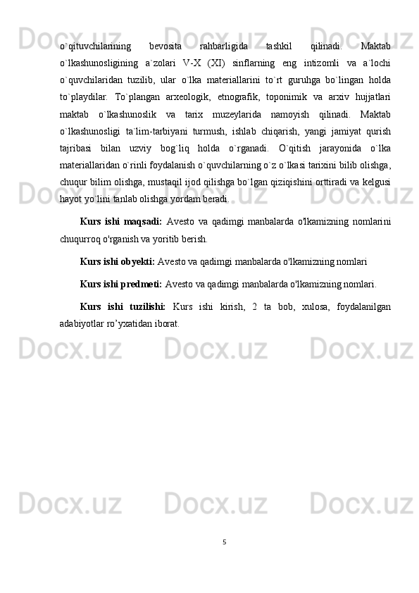 o`qituvchilarining   bevosita   rahbarligida   tashkil   qilinadi.   Maktab
o`lkashunosligining   a`zolari   V-X   (XI)   sinflarning   eng   intizomli   va   a`lochi
o`quvchilaridan   tuzilib,   ular   o`lka   materiallarini   to`rt   guruhga   bo`lingan   holda
to`playdilar.   To`plangan   arxeologik,   etnografik,   toponimik   va   arxiv   hujjatlari
maktab   o`lkashunoslik   va   tarix   muzeylarida   namoyish   qilinadi.   Maktab
o`lkashunosligi   ta`lim-tarbiyani   turmush,   ishlab   chiqarish,   yangi   jamiyat   qurish
tajribasi   bilan   uzviy   bog`liq   holda   o`rganadi.   O`qitish   jarayonida   o`lka
materiallaridan o`rinli foydalanish o`quvchilarning o`z o`lkasi tarixini bilib olishga,
chuqur bilim olishga, mustaqil ijod qilishga bo`lgan qiziqishini orttiradi va kelgusi
hayot yo`lini tanlab olishga yordam beradi.
Kurs   ishi   maqsadi:   Avesto   va   qadimgi   manbalarda   o'lkamizning   nomlari ni
chuqurroq o'rganish va yoritib berish .
Kurs ishi obyekti:  Avesto va qadimgi manbalarda o'lkamizning nomlari
Kurs ishi predmeti:  Avesto va qadimgi manbalarda o'lkamizning nomlari .
Kurs   ishi   tuzilishi:   Kurs   ishi   kirish,   2   ta   bob,   xulosa,   foydalanilgan
adabiyotlar ro’yxatidan iborat. 
5 