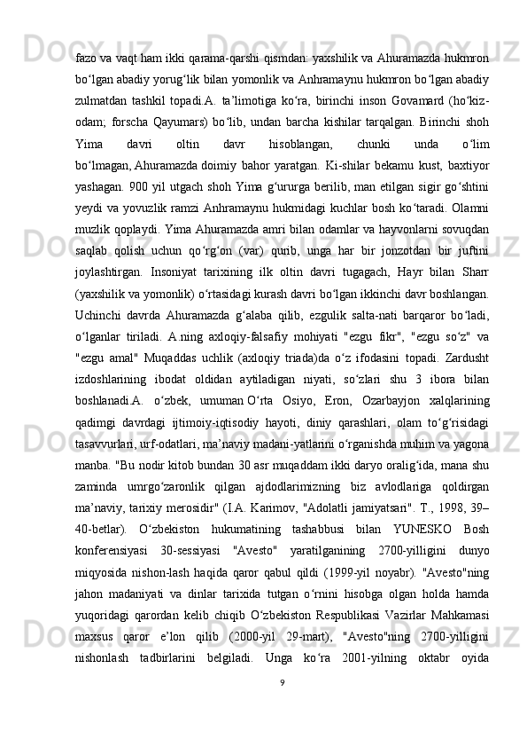 fazo va vaqt ham ikki qarama-qarshi qismdan: yaxshilik va Ahuramazda hukmron
bo lgan abadiy yorug lik bilan yomonlik va Anhramaynu hukmron bo lgan abadiyʻ ʻ ʻ
zulmatdan   tashkil   topadi.A.   ta’limotiga   ko ra,   birinchi   inson   Govamard   (ho kiz-	
ʻ ʻ
odam;   forscha   Qayumars)   bo lib,   undan   barcha   kishilar   tarqalgan.   Birinchi   shoh	
ʻ
Yima   davri   oltin   davr   hisoblangan,   chunki   unda   o lim	
ʻ
bo lmagan,	
ʻ   Ahuramazda   doimiy   bahor   yaratgan.   Ki-shilar   bekamu   kust,   baxtiyor
yashagan.   900   yil   utgach   shoh   Yima   g ururga   berilib,   man   etilgan   sigir   go shtini	
ʻ ʻ
yeydi   va  yovuzlik  ramzi   Anhramaynu   hukmidagi   kuchlar  bosh   ko taradi.  Olamni	
ʻ
muzlik qoplaydi. Yima Ahuramazda amri bilan odamlar va hayvonlarni sovuqdan
saqlab   qolish   uchun   qo rg on   (var)   qurib,   unga   har   bir   jonzotdan   bir   juftini	
ʻ ʻ
joylashtirgan.   Insoniyat   tarixining   ilk   oltin   davri   tugagach,   Hayr   bilan   Sharr
(yaxshilik va yomonlik) o rtasidagi kurash davri bo lgan ikkinchi davr boshlangan.
ʻ ʻ
Uchinchi   davrda   Ahuramazda   g alaba   qilib,   ezgulik   salta-nati   barqaror   bo ladi,	
ʻ ʻ
o lganlar   tiriladi.   A.ning   axloqiy-falsafiy   mohiyati   "ezgu   fikr",   "ezgu   so z"   va	
ʻ ʻ
"ezgu   amal"   Muqaddas   uchlik   (axloqiy   triada)da   o z   ifodasini   topadi.   Zardusht	
ʻ
izdoshlarining   ibodat   oldidan   aytiladigan   niyati,   so zlari   shu   3   ibora   bilan	
ʻ
boshlanadi.A.   o zbek,   umuman	
ʻ   O rta   Osiyo	ʻ ,   Eron,   Ozarbayjon   xalqlarining
qadimgi   davrdagi   ijtimoiy-iqtisodiy   hayoti,   diniy   qarashlari,   olam   to g risidagi	
ʻ ʻ
tasavvurlari, urf-odatlari, ma’naviy madani-yatlarini o rganishda muhim va yagona	
ʻ
manba. "Bu nodir kitob bundan 30 asr muqaddam ikki daryo oralig ida, mana shu	
ʻ
zaminda   umrgo zaronlik   qilgan   ajdodlarimizning   biz   avlodlariga   qoldirgan	
ʻ
ma’naviy,  tarixiy merosidir" (I.A.  Karimov, "Adolatli   jamiyatsari".  T.,  1998, 39–
40-betlar).   O zbekiston   hukumatining   tashabbusi   bilan   YUNESKO   Bosh	
ʻ
konferensiyasi   30-sessiyasi   "Avesto"   yaratilganining   2700-yilligini   dunyo
miqyosida   nishon-lash   haqida   qaror   qabul   qildi   (1999-yil   noyabr).   "Avesto"ning
jahon   madaniyati   va   dinlar   tarixida   tutgan   o rnini   hisobga   olgan   holda   hamda	
ʻ
yuqoridagi   qarordan   kelib   chiqib   O zbekiston   Respublikasi   Vazirlar   Mahkamasi	
ʻ
maxsus   qaror   e’lon   qilib   (2000-yil   29-mart),   "Avesto"ning   2700-yilligini
nishonlash   tadbirlarini   belgiladi.   Unga   ko ra   2001-yilning   oktabr   oyida	
ʻ
9 