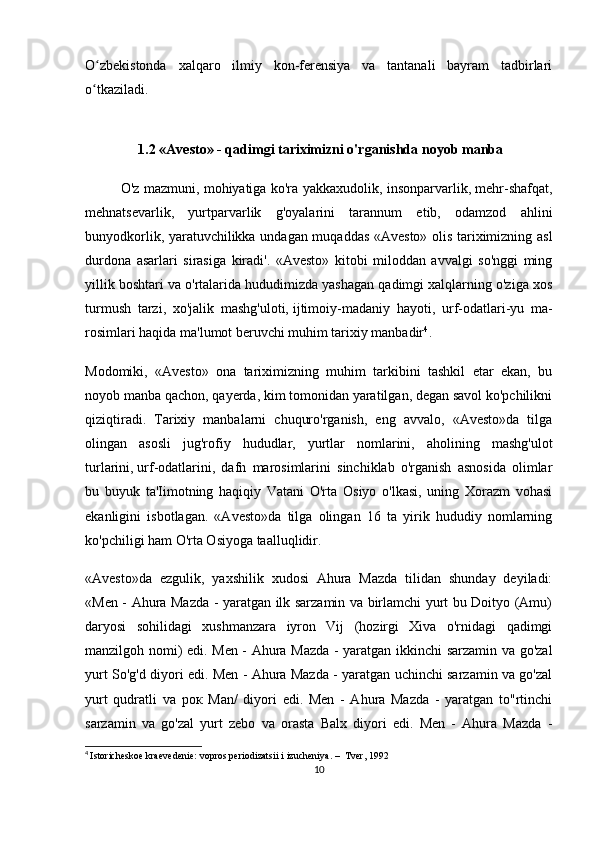 O zbekistonda   xalqaro   ilmiy   kon-ferensiya   va   tantanali   bayram   tadbirlariʻ
o tkaziladi.
ʻ
  1.2  «Avesto» - qadimgi tariximizni o'rganishda   noyob manba
O'z mazmuni, mohiyatiga ko'ra yakkaxudolik, insonparvarlik, mehr-shafqat,
mehnatsevarlik,   yurtparvarlik   g'oyalarini   tarannum   etib,   odamzod   ahlini
bunyodkorlik, yaratuvchilikka undagan muqaddas «Avesto» olis tariximizning asl
durdona   asarlari   sirasiga   kiradi'.   «Avesto»   kitobi   miloddan   avvalgi   so'nggi   ming
yillik boshtari va o'rtalarida hududimizda yashagan qadimgi xalqlarning o'ziga xos
turmush   tarzi,   xo'jalik   mashg'uloti,   ijtimoiy-madaniy   hayoti ,   urf-odatlari-yu   ma-
rosimlari haqida ma'lumot beruvchi muhim tarixiy manbadir 4
.
Modomiki,   «Avesto»   ona   tariximizning   muhim   tarkibini   tashkil   etar   ekan,   bu
noyob manba qachon, qayerda, kim tomonidan yaratilgan, degan savol ko'pchilikni
qiziqtiradi.   Tarixiy   manbalarni   chuquro'rganish,   eng   avvalo,   «Avesto»da   tilga
olingan   asosli   jug'rofiy   hududlar,   yurtlar   nomlarini,   aholining   mashg'ulot
turlarini,   urf-odatlarini ,   dafn   marosimlarini   sinchiklab   o'rganish   asnosida   olimlar
bu   buyuk   ta'Iimotning   haqiqiy   Vatani   O'rta   Osiyo   o'lkasi,   uning   Xorazm   vohasi
ekanligini   isbotlagan.   «Avesto»da   tilga   olingan   16   ta   yirik   hududiy   nomlarning
ko'pchiligi ham O'rta Osiyoga taalluqlidir.
«Avesto»da   ezgulik,   yaxshilik   xudosi   Ahura   Mazda   tilidan   shunday   deyiladi:
«Men - Ahura Mazda - yaratgan ilk sarzamin va birlamchi yurt bu Doityo (Amu)
daryosi   sohilidagi   xushmanzara   iyron   Vij   (hozirgi   Xiva   o'rnidagi   qadimgi
manzilgoh nomi) edi. Men - Ahura Mazda - yaratgan ikkinchi sarzamin va go'zal
yurt So'g'd diyori edi. Men - Ahura Mazda - yaratgan uchinchi sarzamin va go'zal
yurt   qudratli   va   рок   Man/   diyori   edi.   Men   -   Ahura   Mazda   -   yaratgan   to"rtinchi
sarzamin   va   go'zal   yurt   zebo   va   orasta   Balx   diyori   edi.   Men   -   Ahura   Mazda   -
4
  Istoricheskoe kraevedenie: vopros periodizatsii i izucheniya. –  Tver, 1992
10 