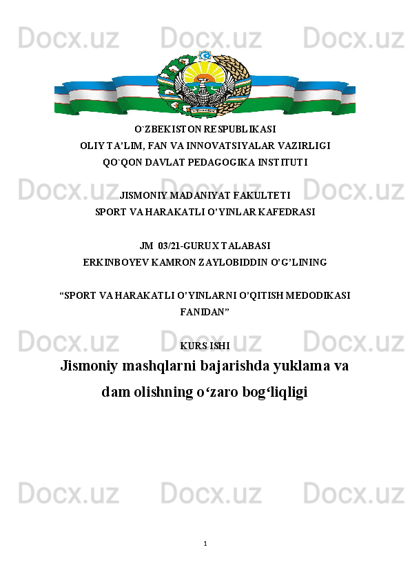 O`ZBEKISTON RESPUBLIKASI
OLIY TA’LIM, FAN VA INNOVATSIYALAR VAZIRLIGI
QO`QON DAVLAT PEDAGOGIKA INSTITUTI
JISMONIY MADANIYAT FAKULTETI
SPORT VA HARAKATLI O’YINLAR KAFEDRASI
JM   03/21-GURUX TALABASI
ERKINBOYEV KAMRON ZAYLOBIDDIN  O’G’ LINING
“SPORT VA HARAKATLI O’YINLARNI O’QITISH MEDODIKASI
FANIDAN”
KURS ISHI
Jismoniy mashqlarni bajarishda yuklama va
dam olishning o zaro bog liqligiʻ ʻ
1 