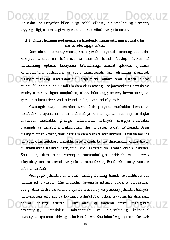 individual   xususiyatlar   bilan   birga   tahlil   qilinsa,   o’quvchilarning   jismoniy
tayyorgarligi, salomatligi va sport natijalari sezilarli darajada oshadi.
1.2. Dam olishning pedagogik va fiziologik ahamiyati, uning mashqlar
samaradorligiga ta’siri
Dam   olish   –   jismoniy   mashqlarni   bajarish   jarayonida   tananing   tiklanishi,
energiya   zaxiralarini   to’ldirish   va   mushak   hamda   boshqa   funktsional
tizimlarning   optimal   faoliyatini   ta’minlashga   xizmat   qiluvchi   ajralmas
komponentdir.   Pedagogik   va   sport   nazariyasida   dam   olishning   ahamiyati
mashg’ulotlarning   samaradorligini   belgilovchi   muhim   omil   sifatida   e’tirof
etiladi. Yuklama bilan birgalikda dam olish mashg’ulot jarayonining nazariy va
amaliy   samaradorligini   aniqlashda,   o’quvchilarning   jismoniy   tayyorgarligi   va
sport ko’nikmalarini rivojlantirishda hal qiluvchi rol o’ynaydi.
Fiziologik   nuqtai   nazardan   dam   olish   jarayoni   mushaklar   tonusi   va
metabolik   jarayonlarni   normallashtirishga   xizmat   qiladi.   Jismoniy   mashqlar
davomida   mushaklar   glikogen   zahiralarini   sarflaydi,   energiya   manbalari
qisqaradi   va   metabolik   mahsulotlar,   shu   jumladan   laktat,   to’planadi.   Agar
mashg’ulotdan keyin yetarli darajada dam olish ta’minlanmasa, laktat va boshqa
metabolik mahsulotlar mushaklarda to’planadi, bu esa charchashni kuchaytiradi,
mushaklarning   tiklanish   jarayonini   sekinlashtiradi   va   jarohat   xavfini   oshiradi.
Shu   bois,   dam   olish   mashqlar   samaradorligini   oshirish   va   tananing
adaptatsiyasini   maksimal   darajada   ta’minlashning   fiziologik   asosiy   vositasi
sifatida qaraladi.
Pedagogik   jihatdan   dam   olish   mashg’ulotning   tizimli   rejalashtirilishida
muhim   rol   o’ynaydi.   Mashg’ulotlar   davomida   intensiv   yuklama   berilgandan
so’ng,  dam   olish  intervallari   o’quvchilarni   ruhiy  va  jismoniy   jihatdan   tiklaydi,
motivatsiyani   oshiradi   va   keyingi   mashg’ulotlar   uchun   tayyorgarlik   darajasini
optimal   holatga   keltiradi.   Dam   olishning   samarali   tizimi   mashg’ulot
davomiyligi,   intensivligi,   takrorlanishi   va   o’quvchining   individual
xususiyatlariga moslashtirilgan bo’lishi lozim. Shu bilan birga, pedagoglar turli
10 