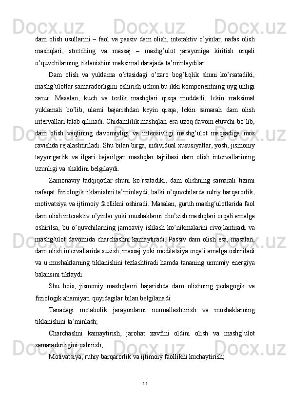 dam olish usullarini – faol va passiv dam olish, interaktiv o’yinlar, nafas olish
mashqlari,   stretching   va   massaj   –   mashg’ulot   jarayoniga   kiritish   orqali
o’quvchilarning tiklanishini maksimal darajada ta’minlaydilar.
Dam   olish   va   yuklama   o’rtasidagi   o’zaro   bog’liqlik   shuni   ko’rsatadiki,
mashg’ulotlar samaradorligini oshirish uchun bu ikki komponentning uyg’unligi
zarur.   Masalan,   kuch   va   tezlik   mashqlari   qisqa   muddatli,   lekin   maksimal
yuklamali   bo’lib,   ularni   bajarishdan   keyin   qisqa,   lekin   samarali   dam   olish
intervallari talab qilinadi. Chidamlilik mashqlari esa uzoq davom etuvchi bo’lib,
dam   olish   vaqtining   davomiyligi   va   intensivligi   mashg’ulot   maqsadiga   mos
ravishda rejalashtiriladi. Shu bilan birga, individual xususiyatlar, yosh, jismoniy
tayyorgarlik   va   ilgari   bajarilgan   mashqlar   tajribasi   dam   olish   intervallarining
uzunligi va shaklini belgilaydi.
Zamonaviy   tadqiqotlar   shuni   ko’rsatadiki,   dam   olishning   samarali   tizimi
nafaqat fiziologik tiklanishni ta’minlaydi, balki o’quvchilarda ruhiy barqarorlik,
motivatsiya va ijtimoiy faollikni oshiradi. Masalan, guruh mashg’ulotlarida faol
dam olish interaktiv o’yinlar yoki mushaklarni cho’zish mashqlari orqali amalga
oshirilsa,   bu   o’quvchilarning   jamoaviy   ishlash   ko’nikmalarini   rivojlantiradi   va
mashg’ulot davomida charchashni  kamaytiradi. Passiv dam olish esa, masalan,
dam olish intervallarida suzish, massaj yoki meditatsiya orqali amalga oshiriladi
va u mushaklarning tiklanishini tezlashtiradi hamda tananing umumiy energiya
balansini tiklaydi.
Shu   bois,   jismoniy   mashqlarni   bajarishda   dam   olishning   pedagogik   va
fiziologik ahamiyati quyidagilar bilan belgilanadi:
Tanadagi   metabolik   jarayonlarni   normallashtirish   va   mushaklarning
tiklanishini ta’minlash;
Charchashni   kamaytirish,   jarohat   xavfini   oldini   olish   va   mashg’ulot
samaradorligini oshirish;
Motivatsiya, ruhiy barqarorlik va ijtimoiy faollikni kuchaytirish;
11 