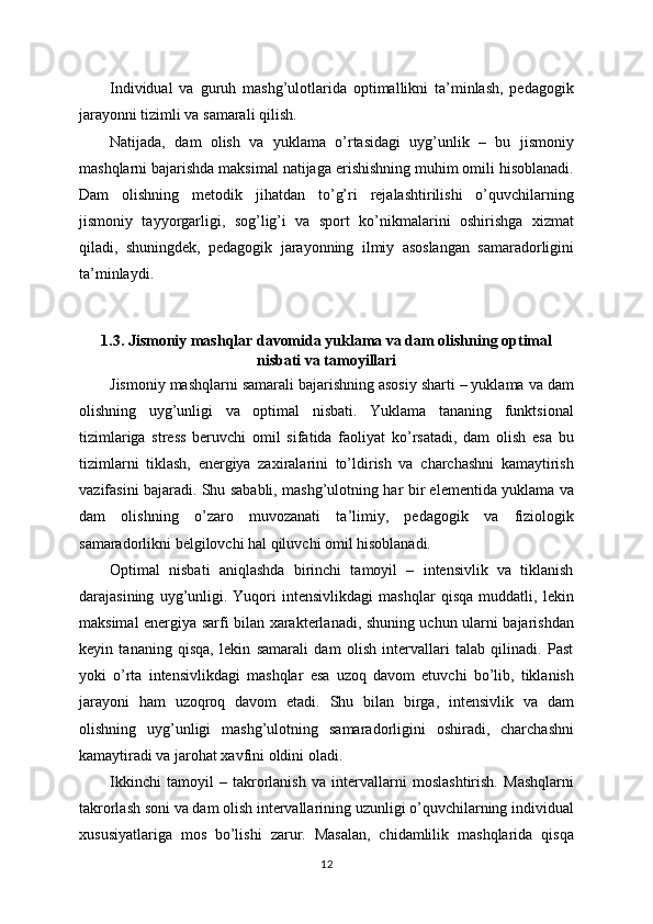 Individual   va   guruh   mashg’ulotlarida   optimallikni   ta’minlash,   pedagogik
jarayonni tizimli va samarali qilish.
Natijada,   dam   olish   va   yuklama   o’rtasidagi   uyg’unlik   –   bu   jismoniy
mashqlarni bajarishda maksimal natijaga erishishning muhim omili hisoblanadi.
Dam   olishning   metodik   jihatdan   to’g’ri   rejalashtirilishi   o’quvchilarning
jismoniy   tayyorgarligi,   sog’lig’i   va   sport   ko’nikmalarini   oshirishga   xizmat
qiladi,   shuningdek,   pedagogik   jarayonning   ilmiy   asoslangan   samaradorligini
ta’minlaydi.
1.3. Jismoniy mashqlar davomida yuklama va dam olishning optimal
nisbati va tamoyillari
Jismoniy mashqlarni samarali bajarishning asosiy sharti – yuklama va dam
olishning   uyg’unligi   va   optimal   nisbati.   Yuklama   tananing   funktsional
tizimlariga   stress   beruvchi   omil   sifatida   faoliyat   ko’rsatadi,   dam   olish   esa   bu
tizimlarni   tiklash,   energiya   zaxiralarini   to’ldirish   va   charchashni   kamaytirish
vazifasini bajaradi. Shu sababli, mashg’ulotning har bir elementida yuklama va
dam   olishning   o’zaro   muvozanati   ta’limiy,   pedagogik   va   fiziologik
samaradorlikni belgilovchi hal qiluvchi omil hisoblanadi.
Optimal   nisbati   aniqlashda   birinchi   tamoyil   –   intensivlik   va   tiklanish
darajasining   uyg’unligi.   Yuqori   intensivlikdagi   mashqlar   qisqa   muddatli,   lekin
maksimal energiya sarfi bilan xarakterlanadi, shuning uchun ularni bajarishdan
keyin   tananing   qisqa,   lekin   samarali   dam   olish   intervallari   talab   qilinadi.   Past
yoki   o’rta   intensivlikdagi   mashqlar   esa   uzoq   davom   etuvchi   bo’lib,   tiklanish
jarayoni   ham   uzoqroq   davom   etadi.   Shu   bilan   birga,   intensivlik   va   dam
olishning   uyg’unligi   mashg’ulotning   samaradorligini   oshiradi,   charchashni
kamaytiradi va jarohat xavfini oldini oladi.
Ikkinchi   tamoyil   –   takrorlanish   va   intervallarni   moslashtirish.   Mashqlarni
takrorlash soni va dam olish intervallarining uzunligi o’quvchilarning individual
xususiyatlariga   mos   bo’lishi   zarur.   Masalan,   chidamlilik   mashqlarida   qisqa
12 