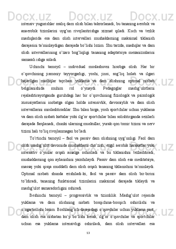 intensiv yugurishlar oraliq dam olish bilan takrorlanadi, bu tananing aerobik va
anaerobik   tizimlarini   uyg’un   rivojlantirishga   xizmat   qiladi.   Kuch   va   tezlik
mashqlarida   esa   dam   olish   intervallari   mushaklarning   maksimal   tiklanish
darajasini ta’minlaydigan darajada bo’lishi lozim. Shu tarzda, mashqlar va dam
olish   intervallarining   o’zaro   bog’liqligi   tananing   adaptatsiya   mexanizmlarini
samarali ishga soladi.
Uchinchi   tamoyil   –   individual   moslashuvni   hisobga   olish.   Har   bir
o’quvchining   jismoniy   tayyorgarligi,   yoshi,   jinsi,   sog’liq   holati   va   ilgari
bajarilgan   mashqlar   tajribasi   yuklama   va   dam   olishning   optimal   nisbati
belgilanishida   muhim   rol   o’ynaydi.   Pedagoglar   mashg’ulotlarni
rejalashtirayotganda   guruhdagi   har   bir   o’quvchining   fiziologik   va   psixologik
xususiyatlarini   inobatga   olgan   holda   intensivlik,   davomiylik   va   dam   olish
intervallarini moslashtiradilar. Shu bilan birga, yosh sportchilar uchun yuklama
va dam olish nisbati kattalar yoki ilg’or sportchilar bilan solishtirganda sezilarli
darajada farqlanadi, chunki ularning muskullar, yurak-qon tomir tizimi va nerv
tizimi hali to’liq rivojlanmagan bo’ladi.
To’rtinchi   tamoyil   –   faol   va   passiv   dam   olishning   uyg’unligi.   Faol   dam
olish mashg’ulot davomida mushaklarni cho’zish, engil aerobik harakatlar yoki
interaktiv   o’yinlar   orqali   amalga   oshiriladi   va   bu   tiklanishni   tezlashtiradi,
mushaklarning   qon   aylanishini   yaxshilaydi.   Passiv   dam   olish   esa   meditatsiya,
massaj   yoki   qisqa   muddatli   dam   olish   orqali   tananing  tiklanishini   ta’minlaydi.
Optimal   nisbati   shunda   erishiladi-ki,   faol   va   passiv   dam   olish   bir-birini
to’ldiradi,   tananing   funktsional   tizimlarini   maksimal   darajada   tiklaydi   va
mashg’ulot samaradorligini oshiradi.
Beshinchi   tamoyil   –   progressivlik   va   tizimlilik.   Mashg’ulot   rejasida
yuklama   va   dam   olishning   nisbati   bosqichma-bosqich   oshirilishi   va
o’zgartirilishi  lozim. Boshlang’ich darajadagi  o’quvchilar uchun yuklama past,
dam   olish   esa   nisbatan   ko’p   bo’lishi   kerak,   ilg’or   o’quvchilar   va   sportchilar
uchun   esa   yuklama   intensivligi   oshiriladi,   dam   olish   intervallari   esa
13 