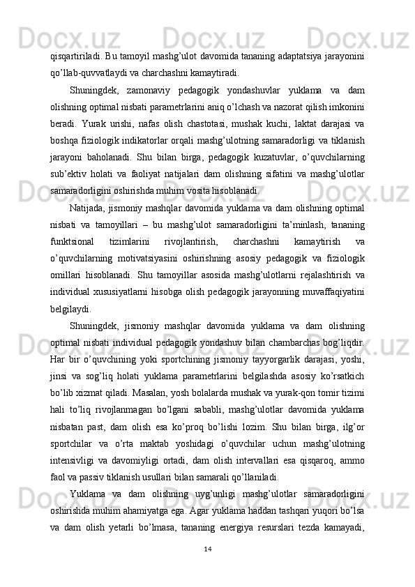qisqartiriladi. Bu tamoyil mashg’ulot davomida tananing adaptatsiya jarayonini
qo’llab-quvvatlaydi va charchashni kamaytiradi.
Shuningdek,   zamonaviy   pedagogik   yondashuvlar   yuklama   va   dam
olishning optimal nisbati parametrlarini aniq o’lchash va nazorat qilish imkonini
beradi.   Yurak   urishi,   nafas   olish   chastotasi,   mushak   kuchi,   laktat   darajasi   va
boshqa fiziologik indikatorlar orqali mashg’ulotning samaradorligi va tiklanish
jarayoni   baholanadi.   Shu   bilan   birga,   pedagogik   kuzatuvlar,   o’quvchilarning
sub’ektiv   holati   va   faoliyat   natijalari   dam   olishning   sifatini   va   mashg’ulotlar
samaradorligini oshirishda muhim vosita hisoblanadi.
Natijada, jismoniy mashqlar davomida yuklama va dam olishning optimal
nisbati   va   tamoyillari   –   bu   mashg’ulot   samaradorligini   ta’minlash,   tananing
funktsional   tizimlarini   rivojlantirish,   charchashni   kamaytirish   va
o’quvchilarning   motivatsiyasini   oshirishning   asosiy   pedagogik   va   fiziologik
omillari   hisoblanadi.   Shu   tamoyillar   asosida   mashg’ulotlarni   rejalashtirish   va
individual   xususiyatlarni   hisobga   olish   pedagogik   jarayonning   muvaffaqiyatini
belgilaydi.
Shuningdek,   jismoniy   mashqlar   davomida   yuklama   va   dam   olishning
optimal  nisbati  individual  pedagogik  yondashuv  bilan  chambarchas  bog’liqdir.
Har   bir   o’quvchining   yoki   sportchining   jismoniy   tayyorgarlik   darajasi,   yoshi,
jinsi   va   sog’liq   holati   yuklama   parametrlarini   belgilashda   asosiy   ko’rsatkich
bo’lib xizmat qiladi. Masalan, yosh bolalarda mushak va yurak-qon tomir tizimi
hali   to’liq   rivojlanmagan   bo’lgani   sababli,   mashg’ulotlar   davomida   yuklama
nisbatan   past,   dam   olish   esa   ko’proq   bo’lishi   lozim.   Shu   bilan   birga,   ilg’or
sportchilar   va   o’rta   maktab   yoshidagi   o’quvchilar   uchun   mashg’ulotning
intensivligi   va   davomiyligi   ortadi,   dam   olish   intervallari   esa   qisqaroq,   ammo
faol va passiv tiklanish usullari bilan samarali qo’llaniladi.
Yuklama   va   dam   olishning   uyg’unligi   mashg’ulotlar   samaradorligini
oshirishda muhim ahamiyatga ega. Agar yuklama haddan tashqari yuqori bo’lsa
va   dam   olish   yetarli   bo’lmasa,   tananing   energiya   resurslari   tezda   kamayadi,
14 