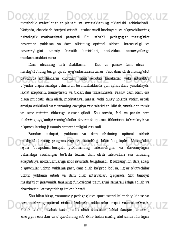metabolik   mahsulotlar   to’planadi   va   mushaklarning   tiklanishi   sekinlashadi.
Natijada, charchash darajasi oshadi, jarohat xavfi kuchayadi va o’quvchilarning
psixologik   motivatsiyasi   pasayadi.   Shu   sababli,   pedagoglar   mashg’ulot
davomida   yuklama   va   dam   olishning   optimal   nisbati,   intensivligi   va
davomiyligini   doimiy   kuzatib   borishlari,   individual   xususiyatlarga
moslashtirishlari zarur.
Dam   olishning   turli   shakllarini   –   faol   va   passiv   dam   olish   –
mashg’ulotning turiga qarab uyg’unlashtirish zarur. Faol dam olish mashg’ulot
davomida   mushaklarni   cho’zish,   engil   aerobik   harakatlar   yoki   interaktiv
o’yinlar   orqali   amalga   oshiriladi,   bu   mushaklarda   qon   aylanishini   yaxshilaydi,
laktat   miqdorini   kamaytiradi   va   tiklanishni   tezlashtiradi.   Passiv   dam   olish   esa
qisqa muddatli dam olish, meditatsiya, massaj yoki qulay holatda yotish orqali
amalga oshiriladi va u tananing energiya zaxiralarini to’ldirish, yurak-qon tomir
va   nerv   tizimini   tiklashga   xizmat   qiladi.   Shu   tarzda,   faol   va   passiv   dam
olishning uyg’unligi mashg’ulotlar davomida optimal tiklanishni ta’minlaydi va
o’quvchilarning jismoniy samaradorligini oshiradi.
Bundan   tashqari,   yuklama   va   dam   olishning   optimal   nisbati
mashg’ulotlarning   progressivligi   va   tizimliligi   bilan   bog’liqdir.   Mashg’ulot
rejasi   bosqichma-bosqich   yuklamaning   intensivligini   va   davomiyligini
oshirishga   asoslangan   bo’lishi   lozim,   dam   olish   intervallari   esa   tananing
adaptatsiya mexanizmlariga mos ravishda belgilanadi. Boshlang’ich darajadagi
o’quvchilar   uchun   yuklama   past,   dam   olish   ko’proq   bo’lsa,   ilg’or   o’quvchilar
uchun   yuklama   ortadi   va   dam   olish   intervallari   qisqaradi.   Shu   tamoyil
mashg’ulot jarayonida tananing funktsional tizimlarini samarali ishga solish va
charchashni kamaytirishga imkon beradi.
Shu bilan birga, zamonaviy pedagogik va sport metodikalarida yuklama va
dam   olishning   optimal   nisbati   biologik   indikatorlar   orqali   nazorat   qilinadi.
Yurak   urishi,   mushak   kuchi,   nafas   olish   chastotasi,   laktat   darajasi,   tananing
energiya resurslari va o’quvchining sub’ektiv holati mashg’ulot samaradorligini
15 