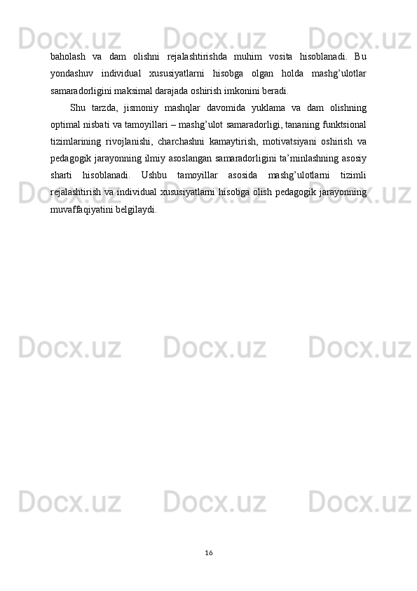 baholash   va   dam   olishni   rejalashtirishda   muhim   vosita   hisoblanadi.   Bu
yondashuv   individual   xususiyatlarni   hisobga   olgan   holda   mashg’ulotlar
samaradorligini maksimal darajada oshirish imkonini beradi.
Shu   tarzda,   jismoniy   mashqlar   davomida   yuklama   va   dam   olishning
optimal nisbati va tamoyillari – mashg’ulot samaradorligi, tananing funktsional
tizimlarining   rivojlanishi,   charchashni   kamaytirish,   motivatsiyani   oshirish   va
pedagogik jarayonning ilmiy asoslangan  samaradorligini ta’minlashning asosiy
sharti   hisoblanadi.   Ushbu   tamoyillar   asosida   mashg’ulotlarni   tizimli
rejalashtirish  va individual  xususiyatlarni  hisobga olish  pedagogik jarayonning
muvaffaqiyatini belgilaydi.
16 