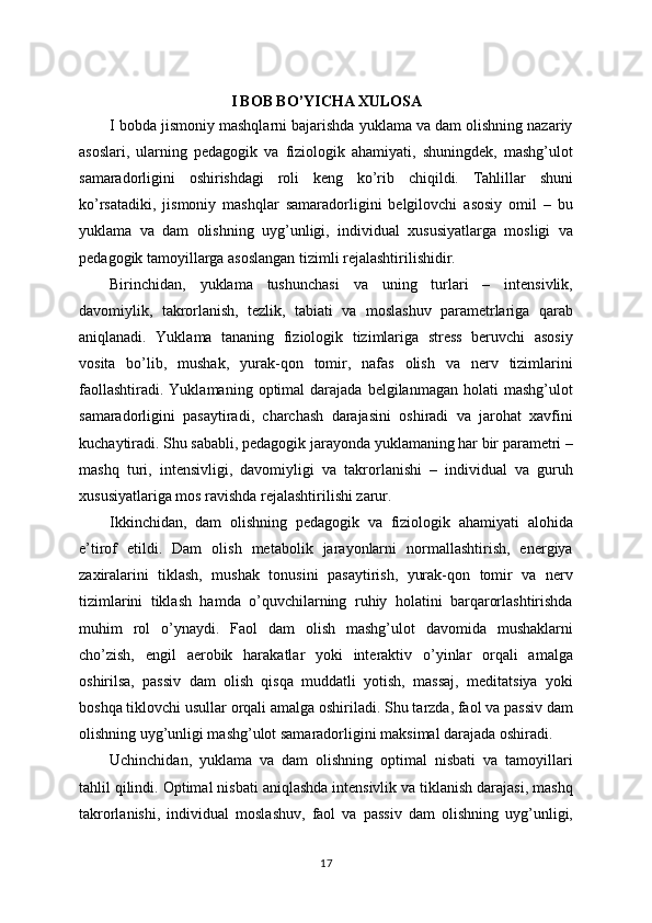 I BOB BO’YICHA XULOSA
I bobda jismoniy mashqlarni bajarishda yuklama va dam olishning nazariy
asoslari,   ularning   pedagogik   va   fiziologik   ahamiyati,   shuningdek,   mashg’ulot
samaradorligini   oshirishdagi   roli   keng   ko’rib   chiqildi.   Tahlillar   shuni
ko’rsatadiki,   jismoniy   mashqlar   samaradorligini   belgilovchi   asosiy   omil   –   bu
yuklama   va   dam   olishning   uyg’unligi,   individual   xususiyatlarga   mosligi   va
pedagogik tamoyillarga asoslangan tizimli rejalashtirilishidir.
Birinchidan,   yuklama   tushunchasi   va   uning   turlari   –   intensivlik,
davomiylik,   takrorlanish,   tezlik,   tabiati   va   moslashuv   parametrlariga   qarab
aniqlanadi.   Yuklama   tananing   fiziologik   tizimlariga   stress   beruvchi   asosiy
vosita   bo’lib,   mushak,   yurak-qon   tomir,   nafas   olish   va   nerv   tizimlarini
faollashtiradi.   Yuklamaning  optimal   darajada   belgilanmagan  holati   mashg’ulot
samaradorligini   pasaytiradi,   charchash   darajasini   oshiradi   va   jarohat   xavfini
kuchaytiradi. Shu sababli, pedagogik jarayonda yuklamaning har bir parametri –
mashq   turi,   intensivligi,   davomiyligi   va   takrorlanishi   –   individual   va   guruh
xususiyatlariga mos ravishda rejalashtirilishi zarur.
Ikkinchidan,   dam   olishning   pedagogik   va   fiziologik   ahamiyati   alohida
e’tirof   etildi.   Dam   olish   metabolik   jarayonlarni   normallashtirish,   energiya
zaxiralarini   tiklash,   mushak   tonusini   pasaytirish,   yurak-qon   tomir   va   nerv
tizimlarini   tiklash   hamda   o’quvchilarning   ruhiy   holatini   barqarorlashtirishda
muhim   rol   o’ynaydi.   Faol   dam   olish   mashg’ulot   davomida   mushaklarni
cho’zish,   engil   aerobik   harakatlar   yoki   interaktiv   o’yinlar   orqali   amalga
oshirilsa,   passiv   dam   olish   qisqa   muddatli   yotish,   massaj,   meditatsiya   yoki
boshqa tiklovchi usullar orqali amalga oshiriladi. Shu tarzda, faol va passiv dam
olishning uyg’unligi mashg’ulot samaradorligini maksimal darajada oshiradi.
Uchinchidan,   yuklama   va   dam   olishning   optimal   nisbati   va   tamoyillari
tahlil qilindi. Optimal nisbati aniqlashda intensivlik va tiklanish darajasi, mashq
takrorlanishi,   individual   moslashuv,   faol   va   passiv   dam   olishning   uyg’unligi,
17 