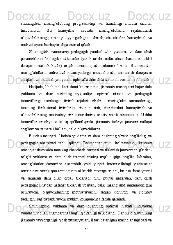 shuningdek,   mashg’ulotning   progressivligi   va   tizimliligi   muhim   omillar
hisoblanadi.   Bu   tamoyillar   asosida   mashg’ulotlarni   rejalashtirish
o’quvchilarning   jismoniy   tayyorgarligini   oshirish,   charchashni   kamaytirish   va
motivatsiyani kuchaytirishga xizmat qiladi.
Shuningdek,   zamonaviy   pedagogik   yondashuvlar   yuklama   va   dam   olish
parametrlarini   biologik   indikatorlar   (yurak   urishi,   nafas   olish   chastotasi,   laktat
darajasi,   mushak   kuchi)   orqali   nazorat   qilish   imkonini   beradi.   Bu   metodlar
mashg’ulotlarni   individual   xususiyatlarga   moslashtirish,   charchash   darajasini
aniqlash va tiklanish jarayonini optimallashtirishda samarali vosita hisoblanadi.
Natijada, I bob tahlillari shuni ko’rsatadiki, jismoniy mashqlarni bajarishda
yuklama   va   dam   olishning   uyg’unligi,   optimal   nisbati   va   pedagogik
tamoyillarga   asoslangan   tizimli   rejalashtirilishi   –   mashg’ulot   samaradorligi,
tananing   funktsional   tizimlarini   rivojlantirish,   charchashni   kamaytirish   va
o’quvchilarning   motivatsiyasini   oshirishning   asosiy   sharti   hisoblanadi.   Ushbu
tamoyillar   amaliyotda   to’liq   qo’llanilganda,   jismoniy   tarbiya   jarayoni   nafaqat
sog’lom va samarali bo’ladi, balki o’quvchilarda 
Bundan tashqari, I bobda yuklama va dam olishning o’zaro bog’liqligi va
pedagogik   ahamiyati   tahlil   qilindi.   Tadqiqotlar   shuni   ko’rsatadiki,   jismoniy
mashqlar davomida tananing charchash darajasi va tiklanish jarayoni to’g’ridan-
to’g’ri   yuklama   va   dam   olish   intervallarining   uyg’unligiga   bog’liq.   Masalan,
mashg’ulotlar   davomida   anaerobik   yoki   yuqori   intensivlikdagi   yuklamalar
mushak va yurak-qon tomir tizimini kuchli stressga soladi, bu esa faqat yetarli
va   samarali   dam   olish   orqali   tiklanadi.   Shu   nuqtai   nazardan,   dam   olish
pedagogik jihatdan nafaqat tiklanish vositasi, balki mashg’ulot samaradorligini
oshiruvchi,   o’quvchilarning   motivatsiyasini   saqlab   qoluvchi   va   ijtimoiy
faolligini rag’batlantiruvchi muhim komponent sifatida qaraladi.
Shuningdek,   yuklama   va   dam   olishning   optimal   nisbati   individual
yondashuv bilan chambarchas bog’liq ekanligi ta’kidlandi. Har bir o’quvchining
jismoniy tayyorgarligi, yosh xususiyatlari, ilgari bajarilgan mashqlar tajribasi va
18 