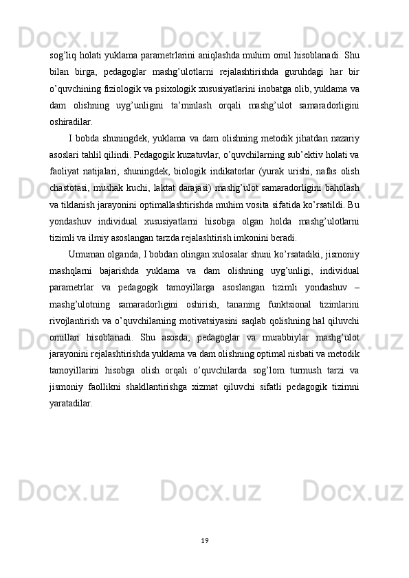 sog’liq holati yuklama parametrlarini aniqlashda muhim omil hisoblanadi. Shu
bilan   birga,   pedagoglar   mashg’ulotlarni   rejalashtirishda   guruhdagi   har   bir
o’quvchining fiziologik va psixologik xususiyatlarini inobatga olib, yuklama va
dam   olishning   uyg’unligini   ta’minlash   orqali   mashg’ulot   samaradorligini
oshiradilar.
I   bobda   shuningdek,   yuklama   va   dam   olishning   metodik   jihatdan   nazariy
asoslari tahlil qilindi. Pedagogik kuzatuvlar, o’quvchilarning sub’ektiv holati va
faoliyat   natijalari,   shuningdek,   biologik   indikatorlar   (yurak   urishi,   nafas   olish
chastotasi,  mushak  kuchi, laktat  darajasi)  mashg’ulot  samaradorligini  baholash
va tiklanish jarayonini optimallashtirishda muhim vosita sifatida ko’rsatildi. Bu
yondashuv   individual   xususiyatlarni   hisobga   olgan   holda   mashg’ulotlarni
tizimli va ilmiy asoslangan tarzda rejalashtirish imkonini beradi.
Umuman olganda, I bobdan olingan xulosalar shuni ko’rsatadiki, jismoniy
mashqlarni   bajarishda   yuklama   va   dam   olishning   uyg’unligi,   individual
parametrlar   va   pedagogik   tamoyillarga   asoslangan   tizimli   yondashuv   –
mashg’ulotning   samaradorligini   oshirish,   tananing   funktsional   tizimlarini
rivojlantirish va o’quvchilarning motivatsiyasini  saqlab qolishning hal qiluvchi
omillari   hisoblanadi.   Shu   asosda,   pedagoglar   va   murabbiylar   mashg’ulot
jarayonini rejalashtirishda yuklama va dam olishning optimal nisbati va metodik
tamoyillarini   hisobga   olish   orqali   o’quvchilarda   sog’lom   turmush   tarzi   va
jismoniy   faollikni   shakllantirishga   xizmat   qiluvchi   sifatli   pedagogik   tizimni
yaratadilar.
19 