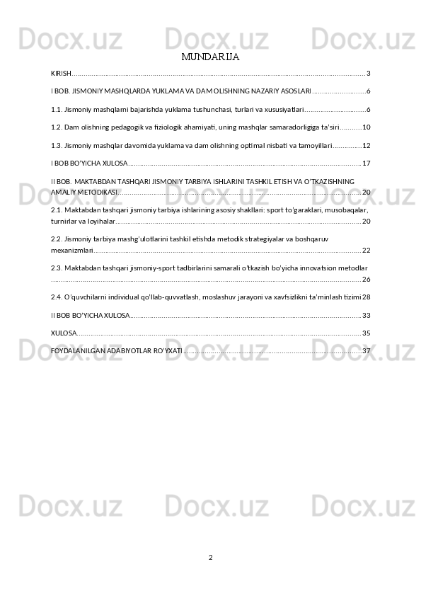 MUNDARIJA
KIRISH .................................................................................................................................................... 3
I BOB. JISMONIY MASHQLARDA YUKLAMA VA DAM OLISHNING NAZARIY ASOSLARI ........................... 6
1.1. Jismoniy mashqlarni bajarishda yuklama tushunchasi, turlari va xususiyatlari ............................... 6
1.2. Dam olishning pedagogik va fiziologik ahamiyati, uning mashqlar samaradorligiga ta’siri ........... 10
1.3. Jismoniy mashqlar davomida yuklama va dam olishning optimal nisbati va tamoyillari ............... 12
I BOB BO’YICHA XULOSA ...................................................................................................................... 17
II BOB. MAKTABDAN TASHQARI JISMONIY TARBIYA ISHLARINI TASHKIL ETISH VA O’TKAZISHNING 
AMALIY METODIKASI ........................................................................................................................... 20
2.1. Maktabdan tashqari jismoniy tarbiya ishlarining asosiy shakllari: sport to’garaklari, musobaqalar,
turnirlar va loyihalar ............................................................................................................................ 20
2.2. Jismoniy tarbiya mashg’ulotlarini tashkil etishda metodik strategiyalar va boshqaruv 
mexanizmlari ....................................................................................................................................... 22
2.3. Maktabdan tashqari jismoniy-sport tadbirlarini samarali o’tkazish bo’yicha innovatsion metodlar
............................................................................................................................................................. 26
2.4. O’quvchilarni individual qo’llab-quvvatlash, moslashuv jarayoni va xavfsizlikni ta’minlash tizimi 28
II BOB BO’YICHA XULOSA ..................................................................................................................... 33
XULOSA ................................................................................................................................................ 35
FOYDALANILGAN ADABIYOTLAR RO’YXATI .......................................................................................... 37
2 