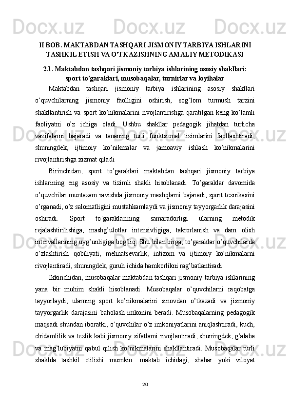 II BOB. MAKTABDAN TASHQARI JISMONIY TARBIYA ISHLARINI
TASHKIL ETISH VA O’TKAZISHNING AMALIY METODIKASI
2.1. Maktabdan tashqari jismoniy tarbiya ishlarining asosiy shakllari:
sport to’garaklari, musobaqalar, turnirlar va loyihalar
Maktabdan   tashqari   jismoniy   tarbiya   ishlarining   asosiy   shakllari
o’quvchilarning   jismoniy   faolligini   oshirish,   sog’lom   turmush   tarzini
shakllantirish  va  sport  ko’nikmalarini   rivojlantirishga  qaratilgan  keng  ko’lamli
faoliyatni   o’z   ichiga   oladi.   Ushbu   shakllar   pedagogik   jihatdan   turlicha
vazifalarni   bajaradi   va   tananing   turli   funktsional   tizimlarini   faollashtiradi,
shuningdek,   ijtimoiy   ko’nikmalar   va   jamoaviy   ishlash   ko’nikmalarini
rivojlantirishga xizmat qiladi.
Birinchidan,   sport   to’garaklari   maktabdan   tashqari   jismoniy   tarbiya
ishlarining   eng   asosiy   va   tizimli   shakli   hisoblanadi.   To’garaklar   davomida
o’quvchilar muntazam ravishda jismoniy mashqlarni bajaradi, sport texnikasini
o’rganadi, o’z salomatligini mustahkamlaydi va jismoniy tayyorgarlik darajasini
oshiradi.   Sport   to’garaklarining   samaradorligi   ularning   metodik
rejalashtirilishiga,   mashg’ulotlar   intensivligiga,   takrorlanish   va   dam   olish
intervallarining uyg’unligiga bog’liq. Shu bilan birga, to’garaklar o’quvchilarda
o’zlashtirish   qobiliyati,   mehnatsevarlik,   intizom   va   ijtimoiy   ko’nikmalarni
rivojlantiradi, shuningdek, guruh ichida hamkorlikni rag’batlantiradi.
Ikkinchidan, musobaqalar maktabdan tashqari jismoniy tarbiya ishlarining
yana   bir   muhim   shakli   hisoblanadi.   Musobaqalar   o’quvchilarni   raqobatga
tayyorlaydi,   ularning   sport   ko’nikmalarini   sinovdan   o’tkazadi   va   jismoniy
tayyorgarlik   darajasini   baholash   imkonini   beradi.   Musobaqalarning   pedagogik
maqsadi shundan iboratki, o’quvchilar o’z imkoniyatlarini aniqlashtiradi, kuch,
chidamlilik va tezlik kabi jismoniy sifatlarni rivojlantiradi, shuningdek, g’alaba
va   mag’lubiyatni   qabul   qilish   ko’nikmalarini   shakllantiradi.   Musobaqalar   turli
shaklda   tashkil   etilishi   mumkin:   maktab   ichidagi,   shahar   yoki   viloyat
20 