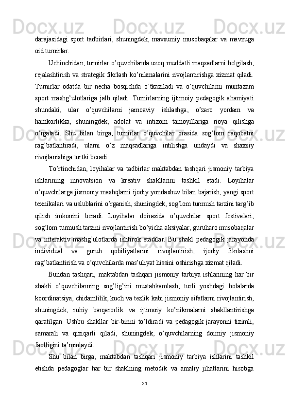 darajasidagi   sport   tadbirlari,   shuningdek,   mavsumiy   musobaqalar   va   mavzuga
oid turnirlar.
Uchinchidan, turnirlar o’quvchilarda uzoq muddatli maqsadlarni belgilash,
rejalashtirish va strategik fikrlash ko’nikmalarini rivojlantirishga xizmat qiladi.
Turnirlar   odatda   bir   necha   bosqichda   o’tkaziladi   va   o’quvchilarni   muntazam
sport   mashg’ulotlariga   jalb   qiladi.   Turnirlarning   ijtimoiy   pedagogik   ahamiyati
shundaki,   ular   o’quvchilarni   jamoaviy   ishlashga,   o’zaro   yordam   va
hamkorlikka,   shuningdek,   adolat   va   intizom   tamoyillariga   rioya   qilishga
o’rgatadi.   Shu   bilan   birga,   turnirlar   o’quvchilar   orasida   sog’lom   raqobatni
rag’batlantiradi,   ularni   o’z   maqsadlariga   intilishga   undaydi   va   shaxsiy
rivojlanishiga turtki beradi.
To’rtinchidan,   loyihalar   va   tadbirlar   maktabdan   tashqari   jismoniy   tarbiya
ishlarining   innovatsion   va   kreativ   shakllarini   tashkil   etadi.   Loyihalar
o’quvchilarga jismoniy mashqlarni ijodiy yondashuv bilan bajarish, yangi sport
texnikalari va uslublarini o’rganish, shuningdek, sog’lom turmush tarzini targ’ib
qilish   imkonini   beradi.   Loyihalar   doirasida   o’quvchilar   sport   festivalari,
sog’lom turmush tarzini rivojlantirish bo’yicha aksiyalar, guruharo musobaqalar
va   interaktiv   mashg’ulotlarda   ishtirok   etadilar.   Bu   shakl   pedagogik   jarayonda
individual   va   guruh   qobiliyatlarini   rivojlantirish,   ijodiy   fikrlashni
rag’batlantirish va o’quvchilarda mas’uliyat hissini oshirishga xizmat qiladi.
Bundan   tashqari,   maktabdan   tashqari   jismoniy   tarbiya   ishlarining   har   bir
shakli   o’quvchilarning   sog’lig’ini   mustahkamlash,   turli   yoshdagi   bolalarda
koordinatsiya, chidamlilik, kuch va tezlik kabi jismoniy sifatlarni rivojlantirish,
shuningdek,   ruhiy   barqarorlik   va   ijtimoiy   ko’nikmalarni   shakllantirishga
qaratilgan.   Ushbu   shakllar   bir-birini   to’ldiradi   va   pedagogik   jarayonni   tizimli,
samarali   va   qiziqarli   qiladi,   shuningdek,   o’quvchilarning   doimiy   jismoniy
faolligini ta’minlaydi.
Shu   bilan   birga,   maktabdan   tashqari   jismoniy   tarbiya   ishlarini   tashkil
etishda   pedagoglar   har   bir   shaklning   metodik   va   amaliy   jihatlarini   hisobga
21 