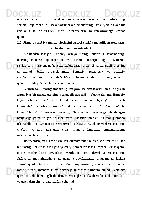 olishlari   zarur.   Sport   to’garaklari,   musobaqalar,   turnirlar   va   loyihalarning
samarali rejalashtirilishi va o’tkazilishi o’quvchilarning jismoniy va psixologik
rivojlanishiga,   shuningdek,   sport   ko’nikmalarini   mustahkamlashga   xizmat
qiladi.
2.2. Jismoniy tarbiya mashg’ulotlarini tashkil etishda metodik strategiyalar
va boshqaruv mexanizmlari
Maktabdan   tashqari   jismoniy   tarbiya   mashg’ulotlarining   samaradorligi
ularning   metodik   rejalashtirilishi   va   tashkil   etilishiga   bog’liq.   Samarali
rejalashtirish   jarayoni   nafaqat   mashg’ulotlarning   tizimli   va   maqsadli   o’tishini
ta’minlaydi,   balki   o’quvchilarning   jismoniy,   psixologik   va   ijtimoiy
rivojlanishiga   ham   xizmat   qiladi.   Mashg’ulotlarni   rejalashtirish   jarayonida   bir
qator metodik yo’nalishlar hisobga olinadi.
Birinchidan,   mashg’ulotlarning   maqsad   va   vazifalarini   aniq   belgilash
zarur.   Har   bir   mashg’ulotning   pedagogik   maqsadi   –   o’quvchilarning   jismoniy
tayyorgarligini   oshirish,   sport   ko’nikmalarini   rivojlantirish,   sog’lom   turmush
tarzini  shakllantirish   va  ijtimoiy  ko’nikmalarni   rivojlantirishdan  iborat   bo’lishi
kerak.   Mashg’ulot   vazifalari   esa   aniq,   o’lchanadigan   va   amalga   oshiriladigan
natijalarga   yo’naltirilgan   bo’lishi   lozim.   Masalan,   chidamlilik   mashg’ulotida
o’quvchilar ma’lum masofani maksimal tezlikda yugurishlari yoki mushaklarni
cho’zish   va   kuch   mashqlari   orqali   tananing   funktsional   imkoniyatlarini
oshirishlari talab qilinadi.
Ikkinchidan, mashg’ulotlarni strukturaviy tarkibini aniqlash muhimdir. Har
bir mashg’ulot kirish, asosiy va yakuniy qismlardan tashkil topadi. Kirish qismi
tanani   mashg’ulotga   tayyorlash,   yurak-qon   tomir   tizimi   va   mushaklarni
faoliyatga   moslashtirish,   shuningdek,   o’quvchilarning   diqqatini   jamlashga
xizmat   qiladi.   Asosiy   qism   mashg’ulotning   asosiy   yuklamasi   bo’lib,   unda
mashq   turlari,   intensivligi   va   davomiyligi   asosiy   e’tiborga   olinadi.   Yakuniy
qism esa tiklanishni rag’batlantiruvchi mashqlar, cho’zish, nafas olish mashqlari
va qisqa dam olish orqali amalga oshiriladi.
22 