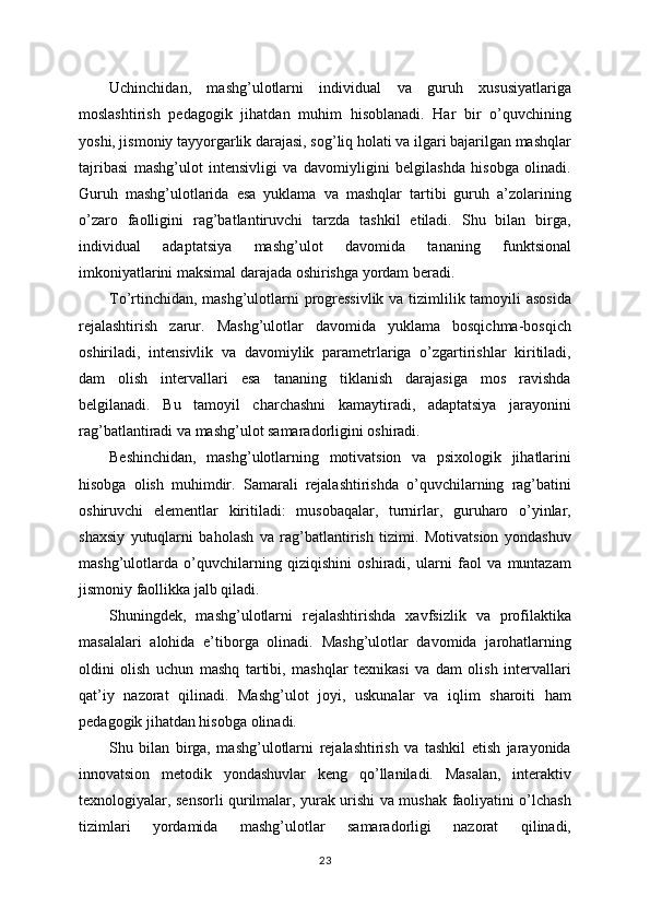 Uchinchidan,   mashg’ulotlarni   individual   va   guruh   xususiyatlariga
moslashtirish   pedagogik   jihatdan   muhim   hisoblanadi.   Har   bir   o’quvchining
yoshi, jismoniy tayyorgarlik darajasi, sog’liq holati va ilgari bajarilgan mashqlar
tajribasi   mashg’ulot   intensivligi   va   davomiyligini   belgilashda   hisobga   olinadi.
Guruh   mashg’ulotlarida   esa   yuklama   va   mashqlar   tartibi   guruh   a’zolarining
o’zaro   faolligini   rag’batlantiruvchi   tarzda   tashkil   etiladi.   Shu   bilan   birga,
individual   adaptatsiya   mashg’ulot   davomida   tananing   funktsional
imkoniyatlarini maksimal darajada oshirishga yordam beradi.
To’rtinchidan, mashg’ulotlarni progressivlik va tizimlilik tamoyili asosida
rejalashtirish   zarur.   Mashg’ulotlar   davomida   yuklama   bosqichma-bosqich
oshiriladi,   intensivlik   va   davomiylik   parametrlariga   o’zgartirishlar   kiritiladi,
dam   olish   intervallari   esa   tananing   tiklanish   darajasiga   mos   ravishda
belgilanadi.   Bu   tamoyil   charchashni   kamaytiradi,   adaptatsiya   jarayonini
rag’batlantiradi va mashg’ulot samaradorligini oshiradi.
Beshinchidan,   mashg’ulotlarning   motivatsion   va   psixologik   jihatlarini
hisobga   olish   muhimdir.   Samarali   rejalashtirishda   o’quvchilarning   rag’batini
oshiruvchi   elementlar   kiritiladi:   musobaqalar,   turnirlar,   guruharo   o’yinlar,
shaxsiy   yutuqlarni   baholash   va   rag’batlantirish   tizimi.   Motivatsion   yondashuv
mashg’ulotlarda   o’quvchilarning   qiziqishini   oshiradi,   ularni   faol   va   muntazam
jismoniy faollikka jalb qiladi.
Shuningdek,   mashg’ulotlarni   rejalashtirishda   xavfsizlik   va   profilaktika
masalalari   alohida   e’tiborga   olinadi.   Mashg’ulotlar   davomida   jarohatlarning
oldini   olish   uchun   mashq   tartibi,   mashqlar   texnikasi   va   dam   olish   intervallari
qat’iy   nazorat   qilinadi.   Mashg’ulot   joyi,   uskunalar   va   iqlim   sharoiti   ham
pedagogik jihatdan hisobga olinadi.
Shu   bilan   birga,   mashg’ulotlarni   rejalashtirish   va   tashkil   etish   jarayonida
innovatsion   metodik   yondashuvlar   keng   qo’llaniladi.   Masalan,   interaktiv
texnologiyalar, sensorli qurilmalar, yurak urishi va mushak faoliyatini o’lchash
tizimlari   yordamida   mashg’ulotlar   samaradorligi   nazorat   qilinadi,
23 