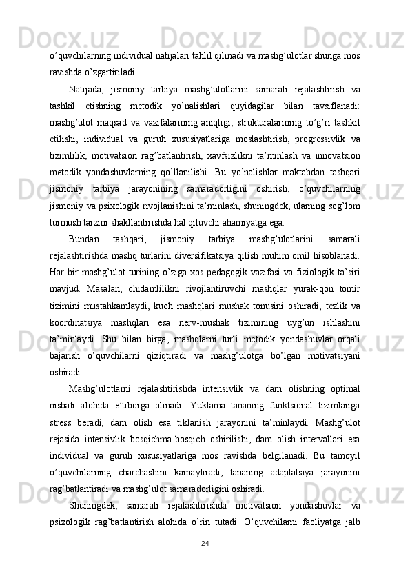 o’quvchilarning individual natijalari tahlil qilinadi va mashg’ulotlar shunga mos
ravishda o’zgartiriladi.
Natijada,   jismoniy   tarbiya   mashg’ulotlarini   samarali   rejalashtirish   va
tashkil   etishning   metodik   yo’nalishlari   quyidagilar   bilan   tavsiflanadi:
mashg’ulot   maqsad   va   vazifalarining   aniqligi,   strukturalarining   to’g’ri   tashkil
etilishi,   individual   va   guruh   xususiyatlariga   moslashtirish,   progressivlik   va
tizimlilik,   motivatsion   rag’batlantirish,   xavfsizlikni   ta’minlash   va   innovatsion
metodik   yondashuvlarning   qo’llanilishi.   Bu   yo’nalishlar   maktabdan   tashqari
jismoniy   tarbiya   jarayonining   samaradorligini   oshirish,   o’quvchilarning
jismoniy va psixologik rivojlanishini ta’minlash, shuningdek, ularning sog’lom
turmush tarzini shakllantirishda hal qiluvchi ahamiyatga ega.
Bundan   tashqari,   jismoniy   tarbiya   mashg’ulotlarini   samarali
rejalashtirishda mashq turlarini diversifikatsiya qilish muhim omil hisoblanadi.
Har   bir   mashg’ulot   turining  o’ziga   xos   pedagogik   vazifasi   va   fiziologik  ta’siri
mavjud.   Masalan,   chidamlilikni   rivojlantiruvchi   mashqlar   yurak-qon   tomir
tizimini   mustahkamlaydi,   kuch   mashqlari   mushak   tonusini   oshiradi,   tezlik   va
koordinatsiya   mashqlari   esa   nerv-mushak   tizimining   uyg’un   ishlashini
ta’minlaydi.   Shu   bilan   birga,   mashqlarni   turli   metodik   yondashuvlar   orqali
bajarish   o’quvchilarni   qiziqtiradi   va   mashg’ulotga   bo’lgan   motivatsiyani
oshiradi.
Mashg’ulotlarni   rejalashtirishda   intensivlik   va   dam   olishning   optimal
nisbati   alohida   e’tiborga   olinadi.   Yuklama   tananing   funktsional   tizimlariga
stress   beradi,   dam   olish   esa   tiklanish   jarayonini   ta’minlaydi.   Mashg’ulot
rejasida   intensivlik   bosqichma-bosqich   oshirilishi,   dam   olish   intervallari   esa
individual   va   guruh   xususiyatlariga   mos   ravishda   belgilanadi.   Bu   tamoyil
o’quvchilarning   charchashini   kamaytiradi,   tananing   adaptatsiya   jarayonini
rag’batlantiradi va mashg’ulot samaradorligini oshiradi.
Shuningdek,   samarali   rejalashtirishda   motivatsion   yondashuvlar   va
psixologik   rag’batlantirish   alohida   o’rin   tutadi.   O’quvchilarni   faoliyatga   jalb
24 