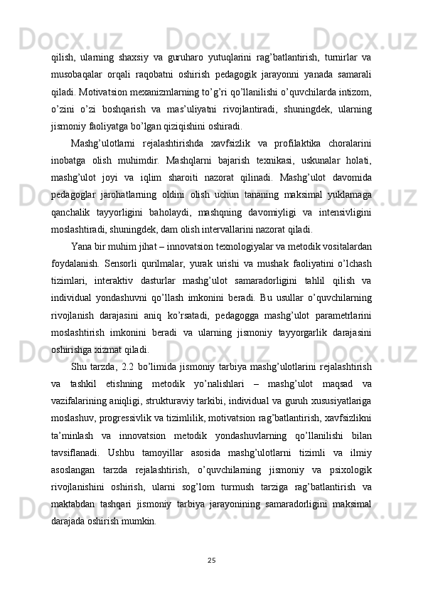 qilish,   ularning   shaxsiy   va   guruharo   yutuqlarini   rag’batlantirish,   turnirlar   va
musobaqalar   orqali   raqobatni   oshirish   pedagogik   jarayonni   yanada   samarali
qiladi. Motivatsion mexanizmlarning to’g’ri qo’llanilishi o’quvchilarda intizom,
o’zini   o’zi   boshqarish   va   mas’uliyatni   rivojlantiradi,   shuningdek,   ularning
jismoniy faoliyatga bo’lgan qiziqishini oshiradi.
Mashg’ulotlarni   rejalashtirishda   xavfsizlik   va   profilaktika   choralarini
inobatga   olish   muhimdir.   Mashqlarni   bajarish   texnikasi,   uskunalar   holati,
mashg’ulot   joyi   va   iqlim   sharoiti   nazorat   qilinadi.   Mashg’ulot   davomida
pedagoglar   jarohatlarning   oldini   olish   uchun   tananing   maksimal   yuklamaga
qanchalik   tayyorligini   baholaydi,   mashqning   davomiyligi   va   intensivligini
moslashtiradi, shuningdek, dam olish intervallarini nazorat qiladi.
Yana bir muhim jihat – innovatsion texnologiyalar va metodik vositalardan
foydalanish.   Sensorli   qurilmalar,   yurak   urishi   va   mushak   faoliyatini   o’lchash
tizimlari,   interaktiv   dasturlar   mashg’ulot   samaradorligini   tahlil   qilish   va
individual   yondashuvni   qo’llash   imkonini   beradi.   Bu   usullar   o’quvchilarning
rivojlanish   darajasini   aniq   ko’rsatadi,   pedagogga   mashg’ulot   parametrlarini
moslashtirish   imkonini   beradi   va   ularning   jismoniy   tayyorgarlik   darajasini
oshirishga xizmat qiladi.
Shu   tarzda,   2.2   bo’limida   jismoniy   tarbiya   mashg’ulotlarini   rejalashtirish
va   tashkil   etishning   metodik   yo’nalishlari   –   mashg’ulot   maqsad   va
vazifalarining aniqligi, strukturaviy tarkibi, individual va guruh xususiyatlariga
moslashuv, progressivlik va tizimlilik, motivatsion rag’batlantirish, xavfsizlikni
ta’minlash   va   innovatsion   metodik   yondashuvlarning   qo’llanilishi   bilan
tavsiflanadi.   Ushbu   tamoyillar   asosida   mashg’ulotlarni   tizimli   va   ilmiy
asoslangan   tarzda   rejalashtirish,   o’quvchilarning   jismoniy   va   psixologik
rivojlanishini   oshirish,   ularni   sog’lom   turmush   tarziga   rag’batlantirish   va
maktabdan   tashqari   jismoniy   tarbiya   jarayonining   samaradorligini   maksimal
darajada oshirish mumkin.
25 