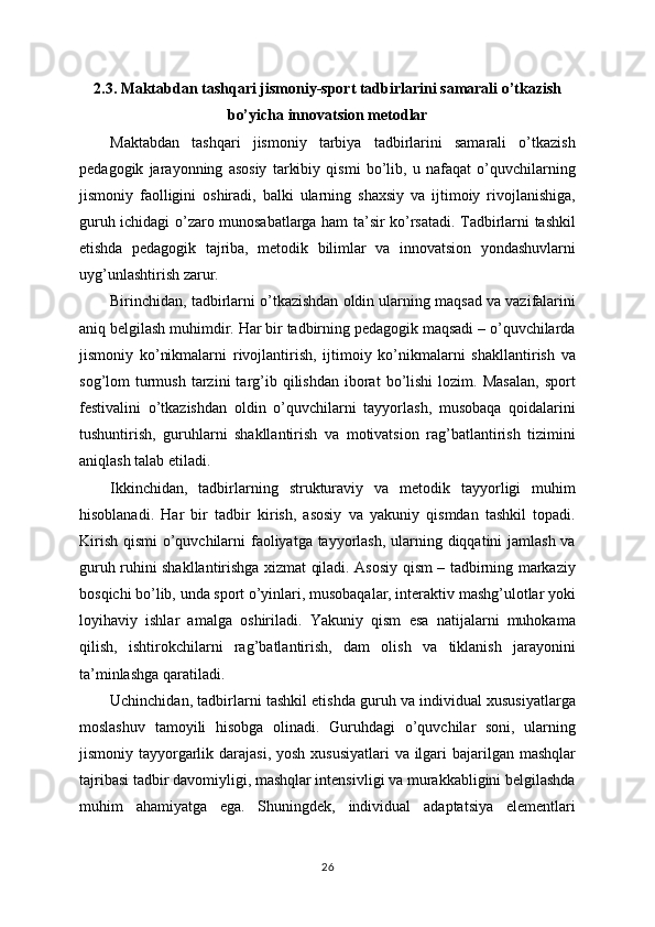 2.3. Maktabdan tashqari jismoniy-sport tadbirlarini samarali o’tkazish
bo’yicha innovatsion metodlar
Maktabdan   tashqari   jismoniy   tarbiya   tadbirlarini   samarali   o’tkazish
pedagogik   jarayonning   asosiy   tarkibiy   qismi   bo’lib,   u   nafaqat   o’quvchilarning
jismoniy   faolligini   oshiradi,   balki   ularning   shaxsiy   va   ijtimoiy   rivojlanishiga,
guruh ichidagi o’zaro munosabatlarga ham ta’sir ko’rsatadi. Tadbirlarni tashkil
etishda   pedagogik   tajriba,   metodik   bilimlar   va   innovatsion   yondashuvlarni
uyg’unlashtirish zarur.
Birinchidan, tadbirlarni o’tkazishdan oldin ularning maqsad va vazifalarini
aniq belgilash muhimdir. Har bir tadbirning pedagogik maqsadi – o’quvchilarda
jismoniy   ko’nikmalarni   rivojlantirish,   ijtimoiy   ko’nikmalarni   shakllantirish   va
sog’lom   turmush   tarzini  targ’ib  qilishdan   iborat  bo’lishi  lozim.  Masalan,   sport
festivalini   o’tkazishdan   oldin   o’quvchilarni   tayyorlash,   musobaqa   qoidalarini
tushuntirish,   guruhlarni   shakllantirish   va   motivatsion   rag’batlantirish   tizimini
aniqlash talab etiladi.
Ikkinchidan,   tadbirlarning   strukturaviy   va   metodik   tayyorligi   muhim
hisoblanadi.   Har   bir   tadbir   kirish,   asosiy   va   yakuniy   qismdan   tashkil   topadi.
Kirish qismi  o’quvchilarni  faoliyatga tayyorlash, ularning diqqatini jamlash va
guruh ruhini shakllantirishga xizmat qiladi. Asosiy qism – tadbirning markaziy
bosqichi bo’lib, unda sport o’yinlari, musobaqalar, interaktiv mashg’ulotlar yoki
loyihaviy   ishlar   amalga   oshiriladi.   Yakuniy   qism   esa   natijalarni   muhokama
qilish,   ishtirokchilarni   rag’batlantirish,   dam   olish   va   tiklanish   jarayonini
ta’minlashga qaratiladi.
Uchinchidan, tadbirlarni tashkil etishda guruh va individual xususiyatlarga
moslashuv   tamoyili   hisobga   olinadi.   Guruhdagi   o’quvchilar   soni,   ularning
jismoniy tayyorgarlik darajasi, yosh xususiyatlari  va ilgari  bajarilgan mashqlar
tajribasi tadbir davomiyligi, mashqlar intensivligi va murakkabligini belgilashda
muhim   ahamiyatga   ega.   Shuningdek,   individual   adaptatsiya   elementlari
26 