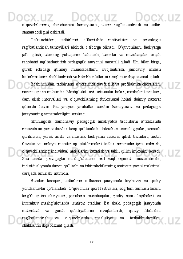 o’quvchilarning   charchashini   kamaytiradi,   ularni   rag’batlantiradi   va   tadbir
samaradorligini oshiradi.
To’rtinchidan,   tadbirlarni   o’tkazishda   motivatsion   va   psixologik
rag’batlantirish   tamoyillari   alohida   e’tiborga   olinadi.   O’quvchilarni   faoliyatga
jalb   qilish,   ularning   yutuqlarini   baholash,   turnirlar   va   musobaqalar   orqali
raqobatni rag’batlantirish pedagogik jarayonni samarali qiladi. Shu bilan birga,
guruh   ichidagi   ijtimoiy   munosabatlarni   rivojlantirish,   jamoaviy   ishlash
ko’nikmalarini shakllantirish va liderlik sifatlarini rivojlantirishga xizmat qiladi.
Beshinchidan, tadbirlarni o’tkazishda xavfsizlik va profilaktika choralarini
nazorat qilish muhimdir. Mashg’ulot joyi, uskunalar holati, mashqlar texnikasi,
dam   olish   intervallari   va   o’quvchilarning   funktsional   holati   doimiy   nazorat
qilinishi   lozim.   Bu   jarayon   jarohatlar   xavfini   kamaytiradi   va   pedagogik
jarayonning samaradorligini oshiradi.
Shuningdek,   zamonaviy   pedagogik   amaliyotda   tadbirlarni   o’tkazishda
innovatsion   yondashuvlar   keng   qo’llaniladi.   Interaktiv   texnologiyalar,   sensorli
qurilmalar,   yurak   urishi   va   mushak   faoliyatini   nazorat   qilish   tizimlari,   mobil
ilovalar   va   onlayn   monitoring   platformalari   tadbir   samaradorligini   oshirish,
o’quvchilarning individual natijalarini kuzatish va tahlil qilish imkonini beradi.
Shu   tarzda,   pedagoglar   mashg’ulotlarni   real   vaqt   rejimida   moslashtirishi,
individual yondashuvni qo’llashi va ishtirokchilarning motivatsiyasini maksimal
darajada oshirishi mumkin.
Bundan   tashqari,   tadbirlarni   o’tkazish   jarayonida   loyihaviy   va   ijodiy
yondashuvlar qo’llaniladi. O’quvchilar sport festivalari, sog’lom turmush tarzini
targ’ib   qilish   aksiyalari,   guruharo   musobaqalar,   ijodiy   sport   loyihalari   va
interaktiv   mashg’ulotlarda   ishtirok   etadilar.   Bu   shakl   pedagogik   jarayonda
individual   va   guruh   qobiliyatlarini   rivojlantirish,   ijodiy   fikrlashni
rag’batlantirish   va   o’quvchilarda   mas’uliyat   va   tashabbuskorlikni
shakllantirishga xizmat qiladi.
27 