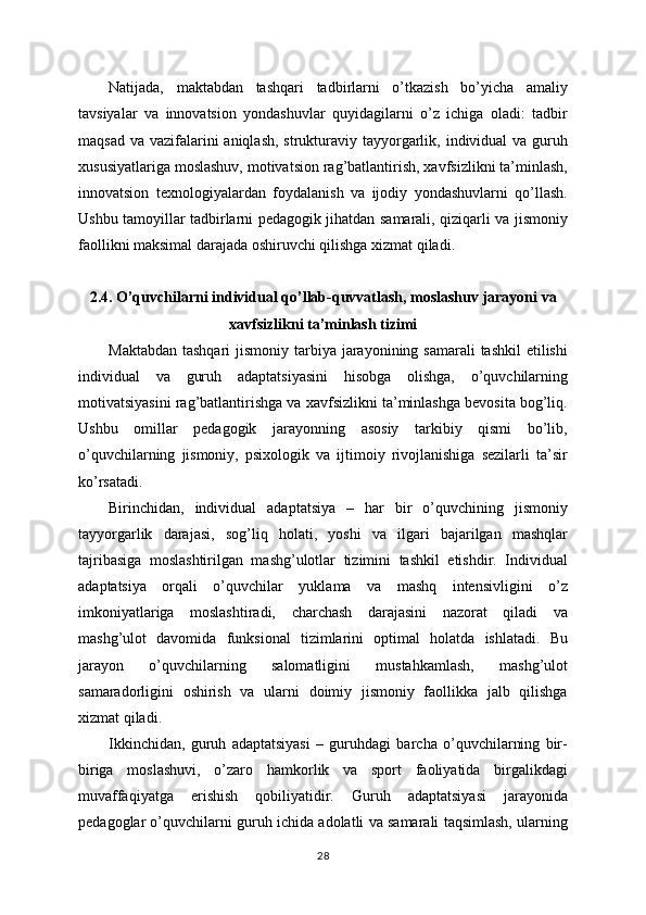 Natijada,   maktabdan   tashqari   tadbirlarni   o’tkazish   bo’yicha   amaliy
tavsiyalar   va   innovatsion   yondashuvlar   quyidagilarni   o’z   ichiga   oladi:   tadbir
maqsad  va vazifalarini  aniqlash,  strukturaviy tayyorgarlik, individual  va guruh
xususiyatlariga moslashuv, motivatsion rag’batlantirish, xavfsizlikni ta’minlash,
innovatsion   texnologiyalardan   foydalanish   va   ijodiy   yondashuvlarni   qo’llash.
Ushbu tamoyillar tadbirlarni pedagogik jihatdan samarali, qiziqarli va jismoniy
faollikni maksimal darajada oshiruvchi qilishga xizmat qiladi.
2.4. O’quvchilarni individual qo’llab-quvvatlash, moslashuv jarayoni va
xavfsizlikni ta’minlash tizimi
Maktabdan  tashqari  jismoniy tarbiya jarayonining samarali  tashkil  etilishi
individual   va   guruh   adaptatsiyasini   hisobga   olishga,   o’quvchilarning
motivatsiyasini rag’batlantirishga va xavfsizlikni ta’minlashga bevosita bog’liq.
Ushbu   omillar   pedagogik   jarayonning   asosiy   tarkibiy   qismi   bo’lib,
o’quvchilarning   jismoniy,   psixologik   va   ijtimoiy   rivojlanishiga   sezilarli   ta’sir
ko’rsatadi.
Birinchidan,   individual   adaptatsiya   –   har   bir   o’quvchining   jismoniy
tayyorgarlik   darajasi,   sog’liq   holati,   yoshi   va   ilgari   bajarilgan   mashqlar
tajribasiga   moslashtirilgan   mashg’ulotlar   tizimini   tashkil   etishdir.   Individual
adaptatsiya   orqali   o’quvchilar   yuklama   va   mashq   intensivligini   o’z
imkoniyatlariga   moslashtiradi,   charchash   darajasini   nazorat   qiladi   va
mashg’ulot   davomida   funksional   tizimlarini   optimal   holatda   ishlatadi.   Bu
jarayon   o’quvchilarning   salomatligini   mustahkamlash,   mashg’ulot
samaradorligini   oshirish   va   ularni   doimiy   jismoniy   faollikka   jalb   qilishga
xizmat qiladi.
Ikkinchidan,   guruh   adaptatsiyasi   –   guruhdagi   barcha   o’quvchilarning   bir-
biriga   moslashuvi,   o’zaro   hamkorlik   va   sport   faoliyatida   birgalikdagi
muvaffaqiyatga   erishish   qobiliyatidir.   Guruh   adaptatsiyasi   jarayonida
pedagoglar o’quvchilarni guruh ichida adolatli va samarali taqsimlash, ularning
28 