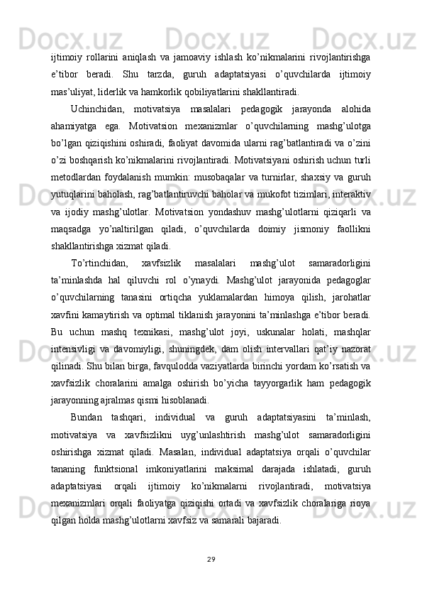 ijtimoiy   rollarini   aniqlash   va   jamoaviy   ishlash   ko’nikmalarini   rivojlantirishga
e’tibor   beradi.   Shu   tarzda,   guruh   adaptatsiyasi   o’quvchilarda   ijtimoiy
mas’uliyat, liderlik va hamkorlik qobiliyatlarini shakllantiradi.
Uchinchidan,   motivatsiya   masalalari   pedagogik   jarayonda   alohida
ahamiyatga   ega.   Motivatsion   mexanizmlar   o’quvchilarning   mashg’ulotga
bo’lgan qiziqishini oshiradi, faoliyat davomida ularni rag’batlantiradi va o’zini
o’zi boshqarish ko’nikmalarini rivojlantiradi. Motivatsiyani oshirish uchun turli
metodlardan   foydalanish   mumkin:   musobaqalar   va   turnirlar,   shaxsiy   va   guruh
yutuqlarini baholash, rag’batlantiruvchi baholar va mukofot tizimlari, interaktiv
va   ijodiy   mashg’ulotlar.   Motivatsion   yondashuv   mashg’ulotlarni   qiziqarli   va
maqsadga   yo’naltirilgan   qiladi,   o’quvchilarda   doimiy   jismoniy   faollikni
shakllantirishga xizmat qiladi.
To’rtinchidan,   xavfsizlik   masalalari   mashg’ulot   samaradorligini
ta’minlashda   hal   qiluvchi   rol   o’ynaydi.   Mashg’ulot   jarayonida   pedagoglar
o’quvchilarning   tanasini   ortiqcha   yuklamalardan   himoya   qilish,   jarohatlar
xavfini kamaytirish va optimal tiklanish jarayonini ta’minlashga e’tibor beradi.
Bu   uchun   mashq   texnikasi,   mashg’ulot   joyi,   uskunalar   holati,   mashqlar
intensivligi   va   davomiyligi,   shuningdek,   dam   olish   intervallari   qat’iy   nazorat
qilinadi. Shu bilan birga, favqulodda vaziyatlarda birinchi yordam ko’rsatish va
xavfsizlik   choralarini   amalga   oshirish   bo’yicha   tayyorgarlik   ham   pedagogik
jarayonning ajralmas qismi hisoblanadi.
Bundan   tashqari,   individual   va   guruh   adaptatsiyasini   ta’minlash,
motivatsiya   va   xavfsizlikni   uyg’unlashtirish   mashg’ulot   samaradorligini
oshirishga   xizmat   qiladi.   Masalan,   individual   adaptatsiya   orqali   o’quvchilar
tananing   funktsional   imkoniyatlarini   maksimal   darajada   ishlatadi,   guruh
adaptatsiyasi   orqali   ijtimoiy   ko’nikmalarni   rivojlantiradi,   motivatsiya
mexanizmlari   orqali   faoliyatga   qiziqishi   ortadi   va   xavfsizlik   choralariga   rioya
qilgan holda mashg’ulotlarni xavfsiz va samarali bajaradi.
29 
