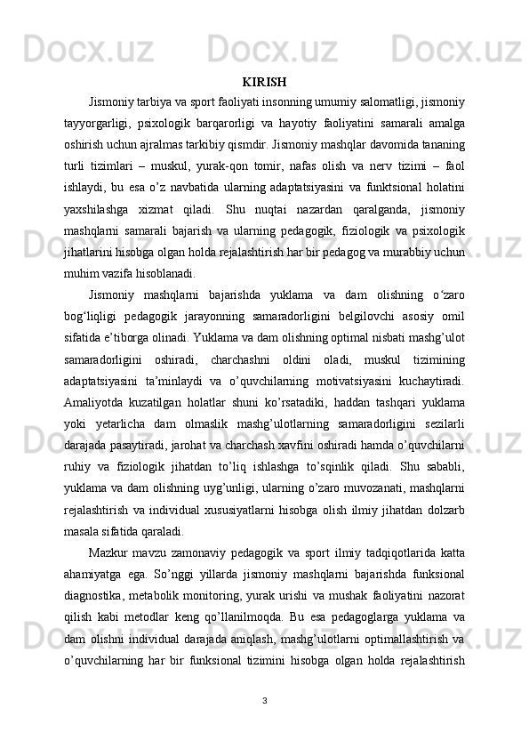 KIRISH
Jismoniy tarbiya va sport faoliyati insonning umumiy salomatligi, jismoniy
tayyorgarligi,   psixologik   barqarorligi   va   hayotiy   faoliyatini   samarali   amalga
oshirish uchun ajralmas tarkibiy qismdir. Jismoniy mashqlar davomida tananing
turli   tizimlari   –   muskul,   yurak-qon   tomir,   nafas   olish   va   nerv   tizimi   –   faol
ishlaydi,   bu   esa   o’z   navbatida   ularning   adaptatsiyasini   va   funktsional   holatini
yaxshilashga   xizmat   qiladi.   Shu   nuqtai   nazardan   qaralganda,   jismoniy
mashqlarni   samarali   bajarish   va   ularning   pedagogik,   fiziologik   va   psixologik
jihatlarini hisobga olgan holda rejalashtirish har bir pedagog va murabbiy uchun
muhim vazifa hisoblanadi.
Jismoniy   mashqlarni   bajarishda   yuklama   va   dam   olishning   o zaroʻ
bog liqligi   pedagogik   jarayonning   samaradorligini   belgilovchi   asosiy   omil	
ʻ
sifatida e’tiborga olinadi. Yuklama va dam olishning optimal nisbati mashg’ulot
samaradorligini   oshiradi,   charchashni   oldini   oladi,   muskul   tizimining
adaptatsiyasini   ta’minlaydi   va   o’quvchilarning   motivatsiyasini   kuchaytiradi.
Amaliyotda   kuzatilgan   holatlar   shuni   ko’rsatadiki,   haddan   tashqari   yuklama
yoki   yetarlicha   dam   olmaslik   mashg’ulotlarning   samaradorligini   sezilarli
darajada pasaytiradi, jarohat va charchash xavfini oshiradi hamda o’quvchilarni
ruhiy   va   fiziologik   jihatdan   to’liq   ishlashga   to’sqinlik   qiladi.   Shu   sababli,
yuklama va dam  olishning uyg’unligi, ularning o’zaro muvozanati, mashqlarni
rejalashtirish   va   individual   xususiyatlarni   hisobga   olish   ilmiy   jihatdan   dolzarb
masala sifatida qaraladi.
Mazkur   mavzu   zamonaviy   pedagogik   va   sport   ilmiy   tadqiqotlarida   katta
ahamiyatga   ega.   So’nggi   yillarda   jismoniy   mashqlarni   bajarishda   funksional
diagnostika,   metabolik   monitoring,   yurak   urishi   va   mushak   faoliyatini   nazorat
qilish   kabi   metodlar   keng   qo’llanilmoqda.   Bu   esa   pedagoglarga   yuklama   va
dam   olishni   individual   darajada   aniqlash,   mashg’ulotlarni   optimallashtirish   va
o’quvchilarning   har   bir   funksional   tizimini   hisobga   olgan   holda   rejalashtirish
3 