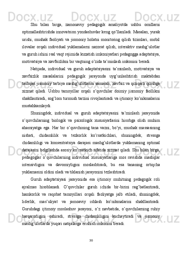 Shu   bilan   birga,   zamonaviy   pedagogik   amaliyotda   ushbu   omillarni
optimallashtirishda innovatsion yondashuvlar keng qo’llaniladi. Masalan, yurak
urishi,   mushak   faoliyati   va   jismoniy   holatni   monitoring   qilish   tizimlari,   mobil
ilovalar   orqali   individual   yuklamalarni   nazorat   qilish,   interaktiv   mashg’ulotlar
va guruh ishini real vaqt rejimida kuzatish imkoniyatlari pedagogga adaptatsiya,
motivatsiya va xavfsizlikni bir vaqtning o’zida ta’minlash imkonini beradi.
Natijada,   individual   va   guruh   adaptatsiyasini   ta’minlash,   motivatsiya   va
xavfsizlik   masalalarini   pedagogik   jarayonda   uyg’unlashtirish   maktabdan
tashqari jismoniy tarbiya mashg’ulotlarini samarali, xavfsiz va qiziqarli qilishga
xizmat   qiladi.   Ushbu   tamoyillar   orqali   o’quvchilar   doimiy   jismoniy   faollikni
shakllantiradi, sog’lom turmush tarzini rivojlantiradi va ijtimoiy ko’nikmalarini
mustahkamlaydi.
Shuningdek,   individual   va   guruh   adaptatsiyasini   ta’minlash   jarayonida
o’quvchilarning   biologik   va   psixologik   xususiyatlarini   hisobga   olish   muhim
ahamiyatga   ega.   Har   bir   o’quvchining   tana   vazni,   bo’yi,   mushak   massasining
nisbati,   chidamlilik   va   tezkorlik   ko’rsatkichlari,   shuningdek,   stressga
chidamliligi   va   konsentratsiya   darajasi   mashg’ulotlarda   yuklamaning   optimal
darajasini belgilashda asosiy ko’rsatkich sifatida xizmat qiladi. Shu bilan birga,
pedagoglar   o’quvchilarning   individual   xususiyatlariga   mos   ravishda   mashqlar
intensivligini   va   davomiyligini   moslashtiradi,   bu   esa   tananing   ortiqcha
yuklamasini oldini oladi va tiklanish jarayonini tezlashtiradi.
Guruh   adaptatsiyasi   jarayonida   esa   ijtimoiy   muhitning   pedagogik   roli
ajralmas   hisoblanadi.   O’quvchilar   guruh   ichida   bir-birini   rag’batlantiradi,
hamkorlik   va   raqobat   tamoyillari   orqali   faoliyatga   jalb   etiladi,   shuningdek,
liderlik,   mas’uliyat   va   jamoaviy   ishlash   ko’nikmalarini   shakllantiradi.
Guruhdagi   ijtimoiy   moslashuv   jarayoni,   o’z   navbatida,   o’quvchilarning   ruhiy
barqarorligini   oshiradi,   stressga   chidamliligini   kuchaytiradi   va   jismoniy
mashg’ulotlarda yuqori natijalarga erishish imkonini beradi.
30 