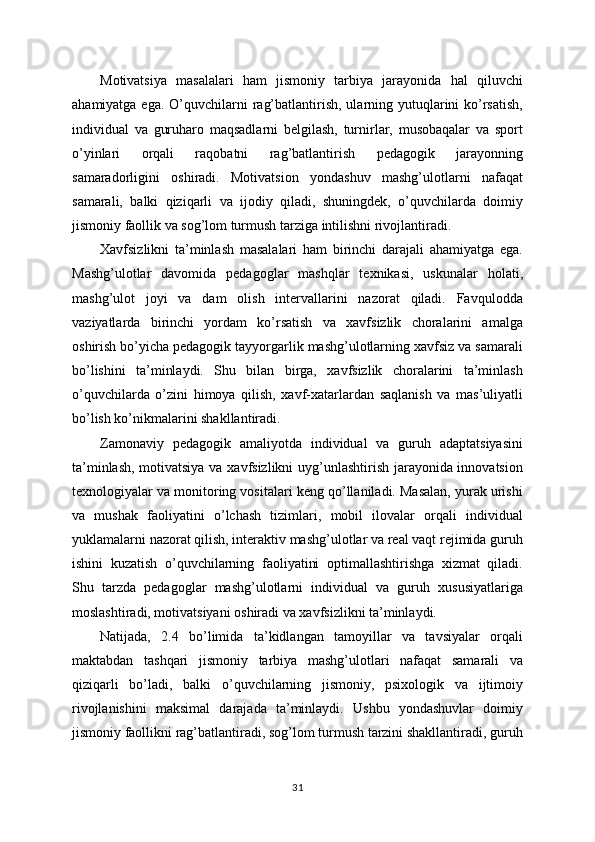 Motivatsiya   masalalari   ham   jismoniy   tarbiya   jarayonida   hal   qiluvchi
ahamiyatga ega.  O’quvchilarni  rag’batlantirish, ularning yutuqlarini  ko’rsatish,
individual   va   guruharo   maqsadlarni   belgilash,   turnirlar,   musobaqalar   va   sport
o’yinlari   orqali   raqobatni   rag’batlantirish   pedagogik   jarayonning
samaradorligini   oshiradi.   Motivatsion   yondashuv   mashg’ulotlarni   nafaqat
samarali,   balki   qiziqarli   va   ijodiy   qiladi,   shuningdek,   o’quvchilarda   doimiy
jismoniy faollik va sog’lom turmush tarziga intilishni rivojlantiradi.
Xavfsizlikni   ta’minlash   masalalari   ham   birinchi   darajali   ahamiyatga   ega.
Mashg’ulotlar   davomida   pedagoglar   mashqlar   texnikasi,   uskunalar   holati,
mashg’ulot   joyi   va   dam   olish   intervallarini   nazorat   qiladi.   Favqulodda
vaziyatlarda   birinchi   yordam   ko’rsatish   va   xavfsizlik   choralarini   amalga
oshirish bo’yicha pedagogik tayyorgarlik mashg’ulotlarning xavfsiz va samarali
bo’lishini   ta’minlaydi.   Shu   bilan   birga,   xavfsizlik   choralarini   ta’minlash
o’quvchilarda   o’zini   himoya   qilish,   xavf-xatarlardan   saqlanish   va   mas’uliyatli
bo’lish ko’nikmalarini shakllantiradi.
Zamonaviy   pedagogik   amaliyotda   individual   va   guruh   adaptatsiyasini
ta’minlash, motivatsiya va xavfsizlikni uyg’unlashtirish jarayonida innovatsion
texnologiyalar va monitoring vositalari keng qo’llaniladi. Masalan, yurak urishi
va   mushak   faoliyatini   o’lchash   tizimlari,   mobil   ilovalar   orqali   individual
yuklamalarni nazorat qilish, interaktiv mashg’ulotlar va real vaqt rejimida guruh
ishini   kuzatish   o’quvchilarning   faoliyatini   optimallashtirishga   xizmat   qiladi.
Shu   tarzda   pedagoglar   mashg’ulotlarni   individual   va   guruh   xususiyatlariga
moslashtiradi, motivatsiyani oshiradi va xavfsizlikni ta’minlaydi.
Natijada,   2.4   bo’limida   ta’kidlangan   tamoyillar   va   tavsiyalar   orqali
maktabdan   tashqari   jismoniy   tarbiya   mashg’ulotlari   nafaqat   samarali   va
qiziqarli   bo’ladi,   balki   o’quvchilarning   jismoniy,   psixologik   va   ijtimoiy
rivojlanishini   maksimal   darajada   ta’minlaydi.   Ushbu   yondashuvlar   doimiy
jismoniy faollikni rag’batlantiradi, sog’lom turmush tarzini shakllantiradi, guruh
31 