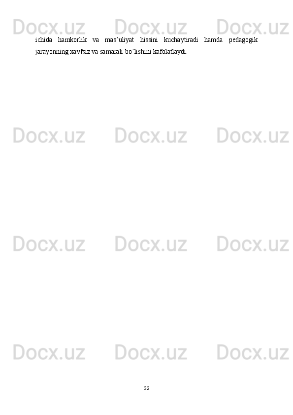 ichida   hamkorlik   va   mas’uliyat   hissini   kuchaytiradi   hamda   pedagogik
jarayonning xavfsiz va samarali bo’lishini kafolatlaydi.
32 