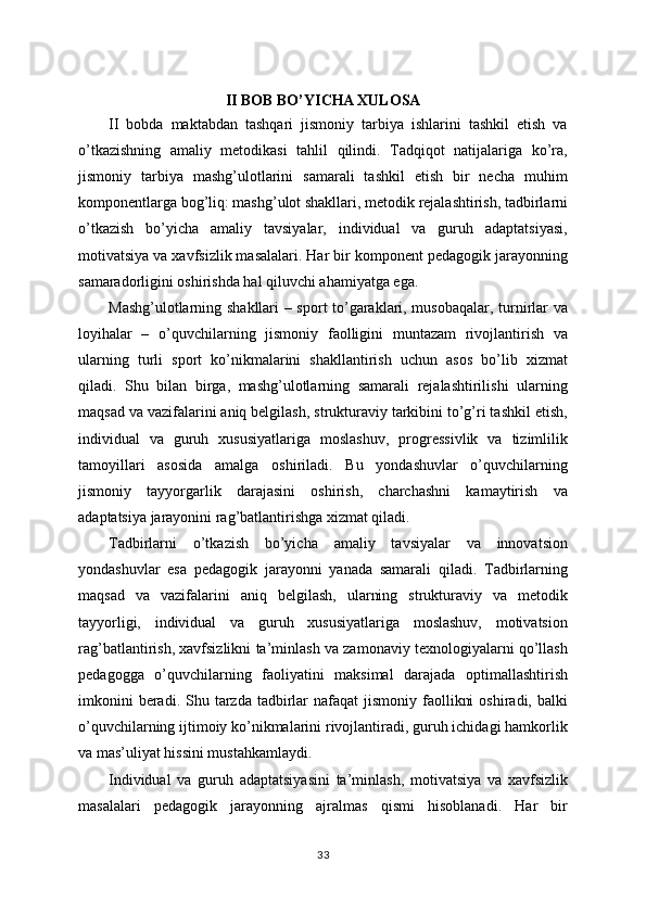 II BOB BO’YICHA XULOSA
II   bobda   maktabdan   tashqari   jismoniy   tarbiya   ishlarini   tashkil   etish   va
o’tkazishning   amaliy   metodikasi   tahlil   qilindi.   Tadqiqot   natijalariga   ko’ra,
jismoniy   tarbiya   mashg’ulotlarini   samarali   tashkil   etish   bir   necha   muhim
komponentlarga bog’liq: mashg’ulot shakllari, metodik rejalashtirish, tadbirlarni
o’tkazish   bo’yicha   amaliy   tavsiyalar,   individual   va   guruh   adaptatsiyasi,
motivatsiya va xavfsizlik masalalari. Har bir komponent pedagogik jarayonning
samaradorligini oshirishda hal qiluvchi ahamiyatga ega.
Mashg’ulotlarning shakllari – sport to’garaklari, musobaqalar, turnirlar va
loyihalar   –   o’quvchilarning   jismoniy   faolligini   muntazam   rivojlantirish   va
ularning   turli   sport   ko’nikmalarini   shakllantirish   uchun   asos   bo’lib   xizmat
qiladi.   Shu   bilan   birga,   mashg’ulotlarning   samarali   rejalashtirilishi   ularning
maqsad va vazifalarini aniq belgilash, strukturaviy tarkibini to’g’ri tashkil etish,
individual   va   guruh   xususiyatlariga   moslashuv,   progressivlik   va   tizimlilik
tamoyillari   asosida   amalga   oshiriladi.   Bu   yondashuvlar   o’quvchilarning
jismoniy   tayyorgarlik   darajasini   oshirish,   charchashni   kamaytirish   va
adaptatsiya jarayonini rag’batlantirishga xizmat qiladi.
Tadbirlarni   o’tkazish   bo’yicha   amaliy   tavsiyalar   va   innovatsion
yondashuvlar   esa   pedagogik   jarayonni   yanada   samarali   qiladi.   Tadbirlarning
maqsad   va   vazifalarini   aniq   belgilash,   ularning   strukturaviy   va   metodik
tayyorligi,   individual   va   guruh   xususiyatlariga   moslashuv,   motivatsion
rag’batlantirish, xavfsizlikni ta’minlash va zamonaviy texnologiyalarni qo’llash
pedagogga   o’quvchilarning   faoliyatini   maksimal   darajada   optimallashtirish
imkonini   beradi. Shu  tarzda  tadbirlar   nafaqat  jismoniy  faollikni   oshiradi,  balki
o’quvchilarning ijtimoiy ko’nikmalarini rivojlantiradi, guruh ichidagi hamkorlik
va mas’uliyat hissini mustahkamlaydi.
Individual   va   guruh   adaptatsiyasini   ta’minlash,   motivatsiya   va   xavfsizlik
masalalari   pedagogik   jarayonning   ajralmas   qismi   hisoblanadi.   Har   bir
33 