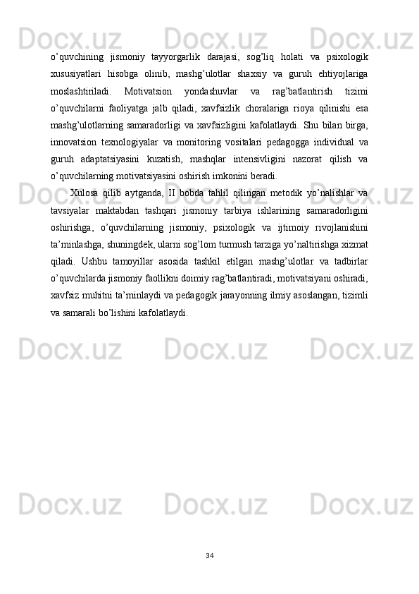 o’quvchining   jismoniy   tayyorgarlik   darajasi,   sog’liq   holati   va   psixologik
xususiyatlari   hisobga   olinib,   mashg’ulotlar   shaxsiy   va   guruh   ehtiyojlariga
moslashtiriladi.   Motivatsion   yondashuvlar   va   rag’batlantirish   tizimi
o’quvchilarni   faoliyatga   jalb   qiladi,   xavfsizlik   choralariga   rioya   qilinishi   esa
mashg’ulotlarning   samaradorligi   va   xavfsizligini   kafolatlaydi.   Shu   bilan   birga,
innovatsion   texnologiyalar   va   monitoring   vositalari   pedagogga   individual   va
guruh   adaptatsiyasini   kuzatish,   mashqlar   intensivligini   nazorat   qilish   va
o’quvchilarning motivatsiyasini oshirish imkonini beradi.
Xulosa   qilib   aytganda,   II   bobda   tahlil   qilingan   metodik   yo’nalishlar   va
tavsiyalar   maktabdan   tashqari   jismoniy   tarbiya   ishlarining   samaradorligini
oshirishga,   o’quvchilarning   jismoniy,   psixologik   va   ijtimoiy   rivojlanishini
ta’minlashga, shuningdek, ularni sog’lom turmush tarziga yo’naltirishga xizmat
qiladi.   Ushbu   tamoyillar   asosida   tashkil   etilgan   mashg’ulotlar   va   tadbirlar
o’quvchilarda jismoniy faollikni doimiy rag’batlantiradi, motivatsiyani oshiradi,
xavfsiz muhitni ta’minlaydi va pedagogik jarayonning ilmiy asoslangan, tizimli
va samarali bo’lishini kafolatlaydi.
34 