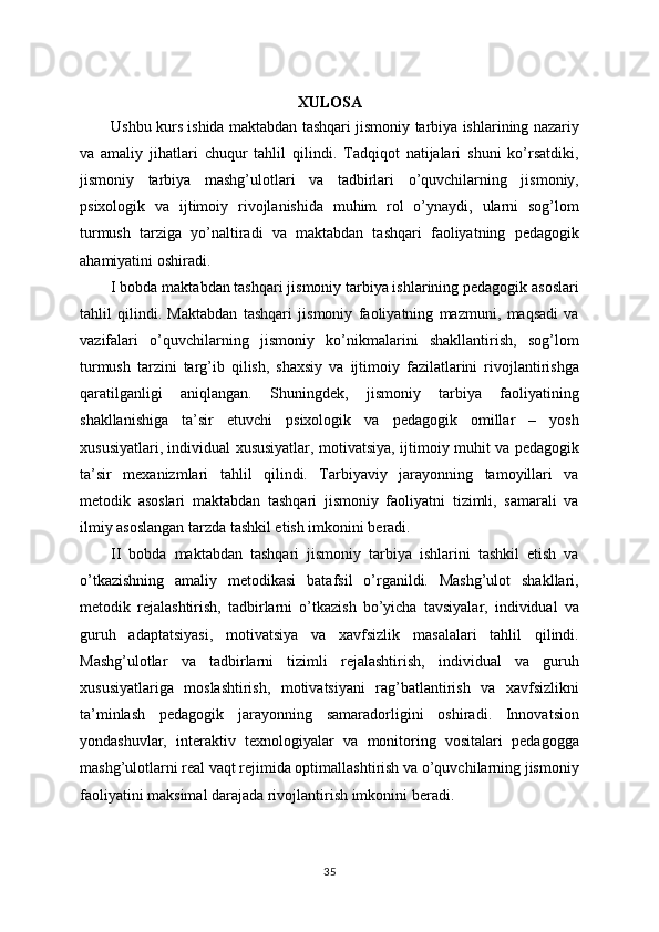 XULOSA
Ushbu kurs ishida maktabdan tashqari jismoniy tarbiya ishlarining nazariy
va   amaliy   jihatlari   chuqur   tahlil   qilindi.   Tadqiqot   natijalari   shuni   ko’rsatdiki,
jismoniy   tarbiya   mashg’ulotlari   va   tadbirlari   o’quvchilarning   jismoniy,
psixologik   va   ijtimoiy   rivojlanishida   muhim   rol   o’ynaydi,   ularni   sog’lom
turmush   tarziga   yo’naltiradi   va   maktabdan   tashqari   faoliyatning   pedagogik
ahamiyatini oshiradi.
I bobda maktabdan tashqari jismoniy tarbiya ishlarining pedagogik asoslari
tahlil   qilindi.   Maktabdan   tashqari   jismoniy   faoliyatning   mazmuni,   maqsadi   va
vazifalari   o’quvchilarning   jismoniy   ko’nikmalarini   shakllantirish,   sog’lom
turmush   tarzini   targ’ib   qilish,   shaxsiy   va   ijtimoiy   fazilatlarini   rivojlantirishga
qaratilganligi   aniqlangan.   Shuningdek,   jismoniy   tarbiya   faoliyatining
shakllanishiga   ta’sir   etuvchi   psixologik   va   pedagogik   omillar   –   yosh
xususiyatlari, individual xususiyatlar, motivatsiya, ijtimoiy muhit va pedagogik
ta’sir   mexanizmlari   tahlil   qilindi.   Tarbiyaviy   jarayonning   tamoyillari   va
metodik   asoslari   maktabdan   tashqari   jismoniy   faoliyatni   tizimli,   samarali   va
ilmiy asoslangan tarzda tashkil etish imkonini beradi.
II   bobda   maktabdan   tashqari   jismoniy   tarbiya   ishlarini   tashkil   etish   va
o’tkazishning   amaliy   metodikasi   batafsil   o’rganildi.   Mashg’ulot   shakllari,
metodik   rejalashtirish,   tadbirlarni   o’tkazish   bo’yicha   tavsiyalar,   individual   va
guruh   adaptatsiyasi,   motivatsiya   va   xavfsizlik   masalalari   tahlil   qilindi.
Mashg’ulotlar   va   tadbirlarni   tizimli   rejalashtirish,   individual   va   guruh
xususiyatlariga   moslashtirish,   motivatsiyani   rag’batlantirish   va   xavfsizlikni
ta’minlash   pedagogik   jarayonning   samaradorligini   oshiradi.   Innovatsion
yondashuvlar,   interaktiv   texnologiyalar   va   monitoring   vositalari   pedagogga
mashg’ulotlarni real vaqt rejimida optimallashtirish va o’quvchilarning jismoniy
faoliyatini maksimal darajada rivojlantirish imkonini beradi.
35 