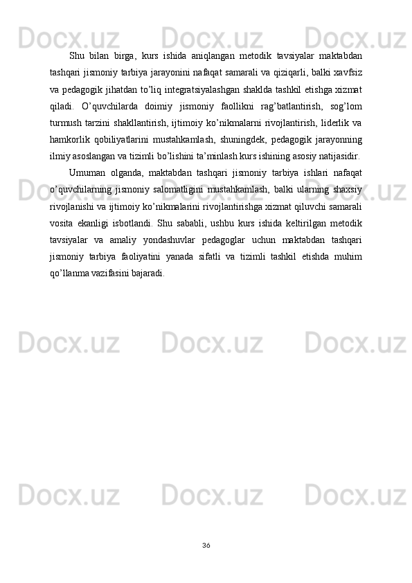 Shu   bilan   birga,   kurs   ishida   aniqlangan   metodik   tavsiyalar   maktabdan
tashqari jismoniy tarbiya jarayonini nafaqat samarali va qiziqarli, balki xavfsiz
va pedagogik jihatdan to’liq integratsiyalashgan  shaklda tashkil  etishga xizmat
qiladi.   O’quvchilarda   doimiy   jismoniy   faollikni   rag’batlantirish,   sog’lom
turmush   tarzini   shakllantirish,   ijtimoiy   ko’nikmalarni   rivojlantirish,   liderlik   va
hamkorlik   qobiliyatlarini   mustahkamlash,   shuningdek,   pedagogik   jarayonning
ilmiy asoslangan va tizimli bo’lishini ta’minlash kurs ishining asosiy natijasidir.
Umuman   olganda,   maktabdan   tashqari   jismoniy   tarbiya   ishlari   nafaqat
o’quvchilarning   jismoniy   salomatligini   mustahkamlash,   balki   ularning   shaxsiy
rivojlanishi va ijtimoiy ko’nikmalarini rivojlantirishga xizmat qiluvchi samarali
vosita   ekanligi   isbotlandi.   Shu   sababli,   ushbu   kurs   ishida   keltirilgan   metodik
tavsiyalar   va   amaliy   yondashuvlar   pedagoglar   uchun   maktabdan   tashqari
jismoniy   tarbiya   faoliyatini   yanada   sifatli   va   tizimli   tashkil   etishda   muhim
qo’llanma vazifasini bajaradi.
36 