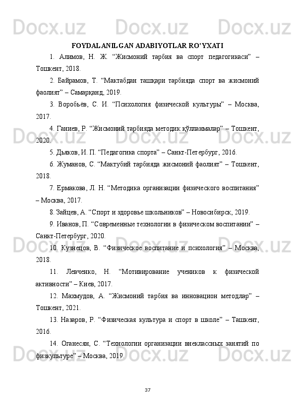 FOYDALANILGAN ADABIYOTLAR RO’YXATI
1.   Алимов,   Н.   Ж.   “Жисмоний   тарбия   ва   спорт   педагогикаси”   –
Тошкент, 2018.
2.   Байрамов,   Т.   “Мактабдан   ташқари   тарбияда   спорт   ва   жисмоний
фаолият” – Самарқанд, 2019.
3.   Воробьёв,   С.   И.   “Психология   физической   культуры”   –   Москва,
2017.
4. Ганиев, Р. “Жисмоний тарбияда методик қўлланмалар” – Тошкент,
2020.
5. Дьяков, И. П. “Педагогика спорта” – Санкт-Петербург, 2016.
6. Жуманов, С. “Мактубий  тарбияда  жисмоний фаолият” – Тошкент,
2018.
7. Ермакова, Л. Н. “Методика  организации физического  воспитания”
– Москва, 2017.
8. Зайцев, А. “Спорт и здоровье школьников” – Новосибирск, 2019.
9. Иванов, П. “Современные технологии в физическом воспитании” –
Санкт-Петербург, 2020.
10.   Кузнецов,   В.   “Физическое   воспитание   и   психология”   –   Москва,
2018.
11.   Левченко,   Н.   “Мотивирование   учеников   к   физической
активности” – Киев, 2017.
12.   Махмудов,   А.   “Жисмоний   тарбия   ва   инновацион   методлар”   –
Тошкент, 2021.
13.   Назаров,   Р.   “Физическая   культура   и   спорт   в   школе”   –   Ташкент,
2016.
14.   Оганесян,   С.   “Технологии   организации   внеклассных   занятий   по
физкультуре” – Москва, 2019.
37 