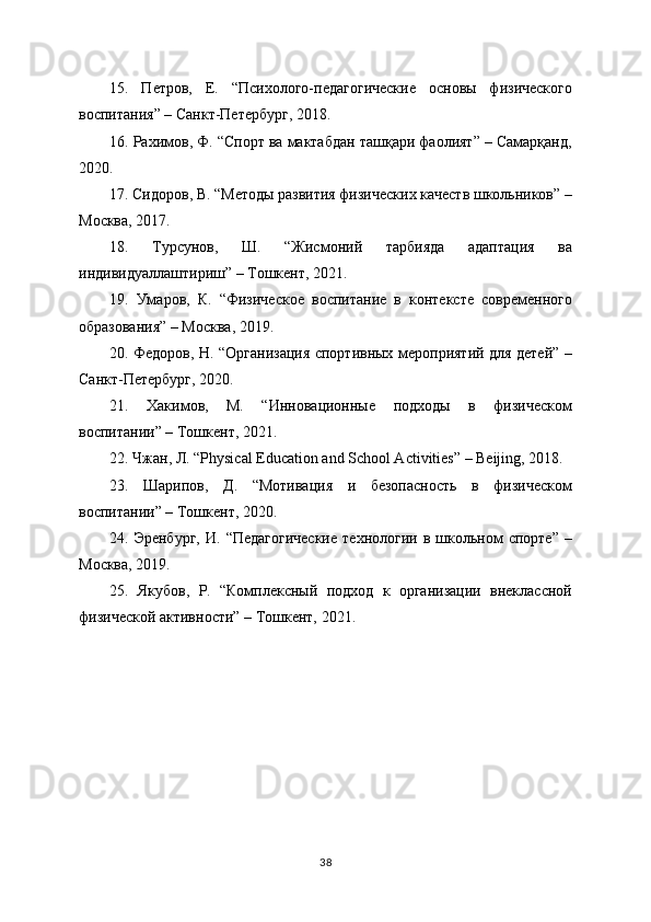 15.   Петров,   Е.   “Психолого-педагогические   основы   физического
воспитания” – Санкт-Петербург, 2018.
16. Рахимов, Ф. “Спорт ва мактабдан ташқари фаолият” – Самарқанд,
2020.
17. Сидоров, В. “Методы развития физических качеств школьников” –
Москва, 2017.
18.   Турсунов,   Ш.   “Жисмоний   тарбияда   адаптация   ва
индивидуаллаштириш” – Тошкент, 2021.
19.   Умаров,   К.   “Физическое   воспитание   в   контексте   современного
образования” – Москва, 2019.
20. Федоров, Н. “Организация спортивных мероприятий для детей” –
Санкт-Петербург, 2020.
21.   Хакимов,   М.   “Инновационные   подходы   в   физическом
воспитании” – Тошкент, 2021.
22. Чжан, Л. “Physical Education and School Activities” – Beijing, 2018.
23.   Шарипов,   Д.   “Мотивация   и   безопасность   в   физическом
воспитании” – Тошкент, 2020.
24.  Эренбург,   И.   “Педагогические   технологии   в   школьном   спорте”   –
Москва, 2019.
25.   Якубов,   Р.   “Комплексный   подход   к   организации   внеклассной
физической активности” – Тошкент, 2021.
38 