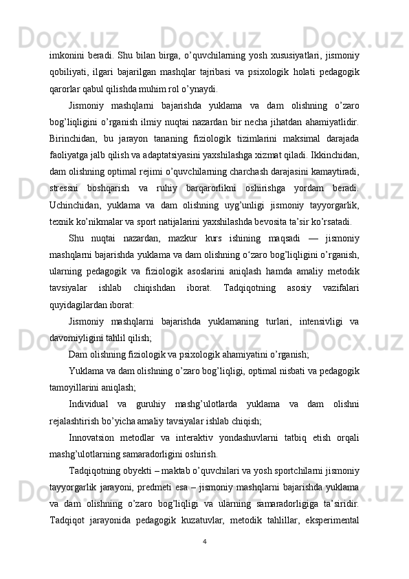 imkonini  beradi.  Shu  bilan  birga,  o’quvchilarning  yosh   xususiyatlari,  jismoniy
qobiliyati,   ilgari   bajarilgan   mashqlar   tajribasi   va   psixologik   holati   pedagogik
qarorlar qabul qilishda muhim rol o’ynaydi.
Jismoniy   mashqlarni   bajarishda   yuklama   va   dam   olishning   o’zaro
bog’liqligini   o’rganish   ilmiy   nuqtai   nazardan   bir   necha   jihatdan   ahamiyatlidir.
Birinchidan,   bu   jarayon   tananing   fiziologik   tizimlarini   maksimal   darajada
faoliyatga jalb qilish va adaptatsiyasini yaxshilashga xizmat qiladi. Ikkinchidan,
dam olishning optimal rejimi o’quvchilarning charchash darajasini kamaytiradi,
stressni   boshqarish   va   ruhiy   barqarorlikni   oshirishga   yordam   beradi.
Uchinchidan,   yuklama   va   dam   olishning   uyg’unligi   jismoniy   tayyorgarlik,
texnik ko’nikmalar va sport natijalarini yaxshilashda bevosita ta’sir ko’rsatadi.
Shu   nuqtai   nazardan,   mazkur   kurs   ishining   maqsadi   —   jismoniy
mashqlarni bajarishda yuklama va dam olishning o zaro bog’liqligini o’rganish,ʻ
ularning   pedagogik   va   fiziologik   asoslarini   aniqlash   hamda   amaliy   metodik
tavsiyalar   ishlab   chiqishdan   iborat.   Tadqiqotning   asosiy   vazifalari
quyidagilardan iborat:
Jismoniy   mashqlarni   bajarishda   yuklamaning   turlari,   intensivligi   va
davomiyligini tahlil qilish;
Dam olishning fiziologik va psixologik ahamiyatini o’rganish;
Yuklama va dam olishning o’zaro bog’liqligi, optimal nisbati va pedagogik
tamoyillarini aniqlash;
Individual   va   guruhiy   mashg’ulotlarda   yuklama   va   dam   olishni
rejalashtirish bo’yicha amaliy tavsiyalar ishlab chiqish;
Innovatsion   metodlar   va   interaktiv   yondashuvlarni   tatbiq   etish   orqali
mashg’ulotlarning samaradorligini oshirish.
Tadqiqotning obyekti – maktab o’quvchilari va yosh sportchilarni jismoniy
tayyorgarlik   jarayoni,   predmeti   esa   –   jismoniy   mashqlarni   bajarishda   yuklama
va   dam   olishning   o’zaro   bog’liqligi   va   ularning   samaradorligiga   ta’siridir.
Tadqiqot   jarayonida   pedagogik   kuzatuvlar,   metodik   tahlillar,   eksperimental
4 