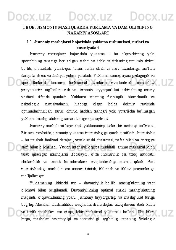 I BOB. JISMONIY MASHQLARDA YUKLAMA VA DAM OLISHNING
NAZARIY ASOSLARI
1.1. Jismoniy mashqlarni bajarishda yuklama tushunchasi, turlari va
xususiyatlari
Jismoniy   mashqlarni   bajarishda   yuklama   –   bu   o’quvchining   yoki
sportchining   tanasiga   beriladigan   tashqi   va   ichki   ta’sirlarning   umumiy   tizimi
bo’lib,   u   mushak,   yurak-qon   tomir,   nafas   olish   va   nerv   tizimlariga   ma’lum
darajada stress va faoliyat yukini yaratadi. Yuklama konsepsiyasi pedagogik va
sport   fanlarida   tananing   funktsional   tizimlarini   rivojlantirish,   moslashuv
jarayonlarini   rag’batlantirish   va   jismoniy   tayyorgarlikni   oshirishning   asosiy
vositasi   sifatida   qaraladi.   Yuklama   tananing   fiziologik,   biomekanik   va
psixologik   xususiyatlarini   hisobga   olgan   holda   doimiy   ravishda
optimallashtirilishi   zarur,   chunki   haddan   tashqari   yoki   yetarlicha   bo’lmagan
yuklama mashg’ulotning samaradorligini pasaytiradi.
Jismoniy mashqlarni bajarishda yuklamaning turlari bir nechaga bo’linadi.
Birinchi navbatda, jismoniy yuklama intensivligiga qarab ajratiladi. Intensivlik
– bu mushak faoliyati darajasi, yurak urishi chastotasi, nafas olish va energiya
sarfi bilan o’lchanadi. Yuqori intensivlik qisqa muddatli, ammo maksimal kuch
talab   qiladigan   mashqlarni   ifodalaydi,   o’rta   intensivlik   esa   uzoq   muddatli
chidamlilik   va   texnik   ko’nikmalarni   rivojlantirishga   xizmat   qiladi.   Past
intensivlikdagi   mashqlar   esa   asosan   isinish,   tiklanish   va   tiklov   jarayonlariga
mo’ljallangan.
Yuklamaning   ikkinchi   turi   –   davomiylik   bo’lib,   mashg’ulotning   vaqt
o’lchovi   bilan   belgilanadi.   Davomiylikning   optimal   shakli   mashg’ulotning
maqsadi,   o’quvchilarning   yoshi,   jismoniy   tayyorgarligi   va   mashg’ulot   turiga
bog’liq. Masalan, chidamlilikni rivojlantirish mashqlari uzoq davom etadi, kuch
va   tezlik   mashqlari   esa   qisqa,   lekin   maksimal   yuklamali   bo’ladi.   Shu   bilan
birga,   mashqlar   davomiyligi   va   intensivligi   uyg’unligi   tananing   fiziologik
6 
