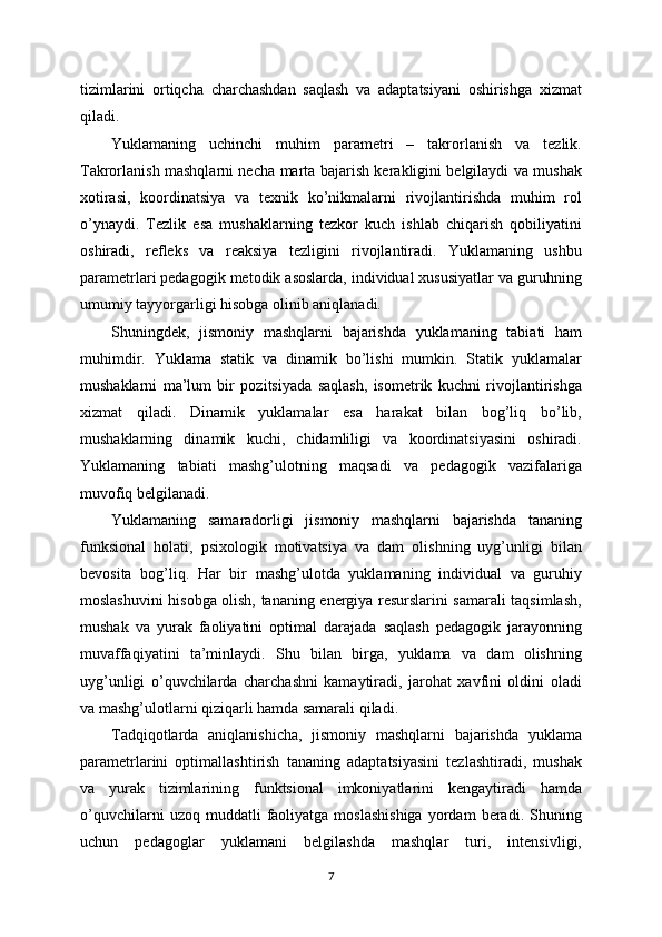 tizimlarini   ortiqcha   charchashdan   saqlash   va   adaptatsiyani   oshirishga   xizmat
qiladi.
Yuklamaning   uchinchi   muhim   parametri   –   takrorlanish   va   tezlik.
Takrorlanish mashqlarni necha marta bajarish kerakligini belgilaydi va mushak
xotirasi,   koordinatsiya   va   texnik   ko’nikmalarni   rivojlantirishda   muhim   rol
o’ynaydi.   Tezlik   esa   mushaklarning   tezkor   kuch   ishlab   chiqarish   qobiliyatini
oshiradi,   refleks   va   reaksiya   tezligini   rivojlantiradi.   Yuklamaning   ushbu
parametrlari pedagogik metodik asoslarda, individual xususiyatlar va guruhning
umumiy tayyorgarligi hisobga olinib aniqlanadi.
Shuningdek,   jismoniy   mashqlarni   bajarishda   yuklamaning   tabiati   ham
muhimdir.   Yuklama   statik   va   dinamik   bo’lishi   mumkin.   Statik   yuklamalar
mushaklarni   ma’lum   bir   pozitsiyada   saqlash,   isometrik   kuchni   rivojlantirishga
xizmat   qiladi.   Dinamik   yuklamalar   esa   harakat   bilan   bog’liq   bo’lib,
mushaklarning   dinamik   kuchi,   chidamliligi   va   koordinatsiyasini   oshiradi.
Yuklamaning   tabiati   mashg’ulotning   maqsadi   va   pedagogik   vazifalariga
muvofiq belgilanadi.
Yuklamaning   samaradorligi   jismoniy   mashqlarni   bajarishda   tananing
funksional   holati,   psixologik   motivatsiya   va   dam   olishning   uyg’unligi   bilan
bevosita   bog’liq.   Har   bir   mashg’ulotda   yuklamaning   individual   va   guruhiy
moslashuvini hisobga olish, tananing energiya resurslarini samarali taqsimlash,
mushak   va   yurak   faoliyatini   optimal   darajada   saqlash   pedagogik   jarayonning
muvaffaqiyatini   ta’minlaydi.   Shu   bilan   birga,   yuklama   va   dam   olishning
uyg’unligi   o’quvchilarda   charchashni   kamaytiradi,   jarohat   xavfini   oldini   oladi
va mashg’ulotlarni qiziqarli hamda samarali qiladi.
Tadqiqotlarda   aniqlanishicha,   jismoniy   mashqlarni   bajarishda   yuklama
parametrlarini   optimallashtirish   tananing   adaptatsiyasini   tezlashtiradi,   mushak
va   yurak   tizimlarining   funktsional   imkoniyatlarini   kengaytiradi   hamda
o’quvchilarni   uzoq  muddatli   faoliyatga   moslashishiga   yordam   beradi.  Shuning
uchun   pedagoglar   yuklamani   belgilashda   mashqlar   turi,   intensivligi,
7 