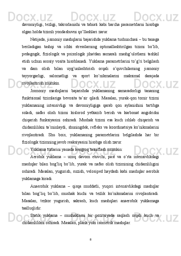 davomiyligi,   tezligi,   takrorlanishi   va   tabiati   kabi   barcha   parametrlarni   hisobga
olgan holda tizimli yondashuvni qo’llashlari zarur.
Natijada, jismoniy mashqlarni bajarishda yuklama tushunchasi – bu tanaga
beriladigan   tashqi   va   ichki   stresslarning   optimallashtirilgan   tizimi   bo’lib,
pedagogik,   fiziologik   va   psixologik   jihatdan   samarali   mashg’ulotlarni   tashkil
etish uchun asosiy vosita hisoblanadi. Yuklama parametrlarini to’g’ri belgilash
va   dam   olish   bilan   uyg’unlashtirish   orqali   o’quvchilarning   jismoniy
tayyorgarligi,   salomatligi   va   sport   ko’nikmalarini   maksimal   darajada
rivojlantirish mumkin.
Jismoniy   mashqlarni   bajarishda   yuklamaning   samaradorligi   tananing
funktsional   tizimlariga   bevosita   ta’sir   qiladi.   Masalan,   yurak-qon   tomir   tizimi
yuklamaning   intensivligi   va   davomiyligiga   qarab   qon   aylanishini   tartibga
soladi,   nafas   olish   tizimi   kislorod   yetkazib   berish   va   karbonat   angidridni
chiqarish   funksiyasini   oshiradi.   Mushak   tizimi   esa   kuch   ishlab   chiqarish   va
chidamlilikni  ta’minlaydi,  shuningdek,  refleks   va koordinatsiya  ko’nikmalarini
rivojlantiradi.   Shu   bois,   yuklamaning   parametrlarini   belgilashda   har   bir
fiziologik tizimning javob reaksiyasini hisobga olish zarur.
Yuklama turlarini yanada kengroq tasniflash mumkin:
Aerobik   yuklama   –   uzoq   davom   etuvchi,   past   va   o’rta   intensivlikdagi
mashqlar   bilan   bog’liq   bo’lib,   yurak   va   nafas   olish   tizimining   chidamliligini
oshiradi.   Masalan,   yugurish,   suzish,   velosiped   haydash   kabi   mashqlar   aerobik
yuklamaga kiradi.
Anaerobik   yuklama   –   qisqa   muddatli,   yuqori   intensivlikdagi   mashqlar
bilan   bog’liq   bo’lib,   mushak   kuchi   va   tezlik   ko’nikmalarini   rivojlantiradi.
Masalan,   tezkor   yugurish,   sakrash,   kuch   mashqlari   anaerobik   yuklamaga
taalluqlidir.
Statik   yuklama   –   mushaklarni   bir   pozitsiyada   saqlash   orqali   kuch   va
chidamlilikni oshiradi. Masalan, plank yoki isometrik mashqlar.
8 