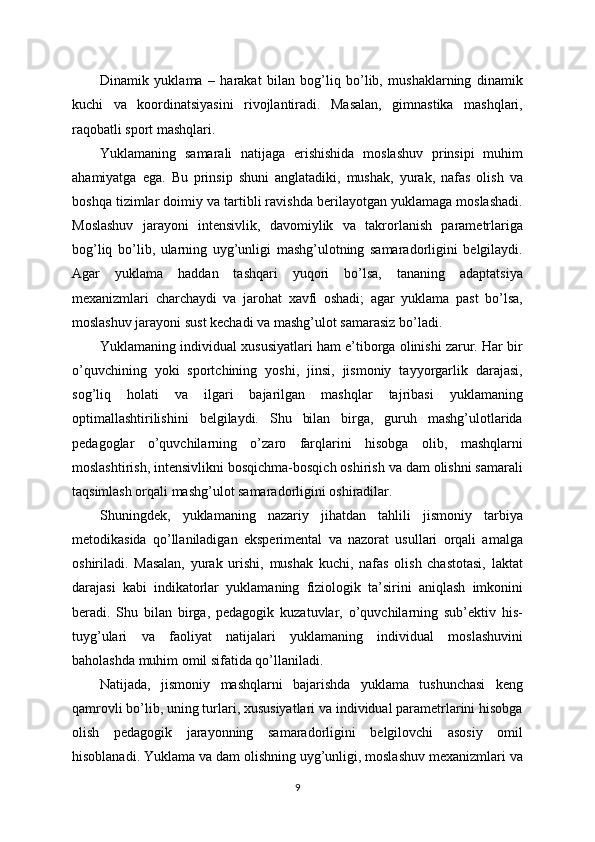 Dinamik   yuklama   –   harakat   bilan   bog’liq   bo’lib,   mushaklarning   dinamik
kuchi   va   koordinatsiyasini   rivojlantiradi.   Masalan,   gimnastika   mashqlari,
raqobatli sport mashqlari.
Yuklamaning   samarali   natijaga   erishishida   moslashuv   prinsipi   muhim
ahamiyatga   ega.   Bu   prinsip   shuni   anglatadiki,   mushak,   yurak,   nafas   olish   va
boshqa tizimlar doimiy va tartibli ravishda berilayotgan yuklamaga moslashadi.
Moslashuv   jarayoni   intensivlik,   davomiylik   va   takrorlanish   parametrlariga
bog’liq   bo’lib,   ularning   uyg’unligi   mashg’ulotning   samaradorligini   belgilaydi.
Agar   yuklama   haddan   tashqari   yuqori   bo’lsa,   tananing   adaptatsiya
mexanizmlari   charchaydi   va   jarohat   xavfi   oshadi;   agar   yuklama   past   bo’lsa,
moslashuv jarayoni sust kechadi va mashg’ulot samarasiz bo’ladi.
Yuklamaning individual xususiyatlari ham e’tiborga olinishi zarur. Har bir
o’quvchining   yoki   sportchining   yoshi,   jinsi,   jismoniy   tayyorgarlik   darajasi,
sog’liq   holati   va   ilgari   bajarilgan   mashqlar   tajribasi   yuklamaning
optimallashtirilishini   belgilaydi.   Shu   bilan   birga,   guruh   mashg’ulotlarida
pedagoglar   o’quvchilarning   o’zaro   farqlarini   hisobga   olib,   mashqlarni
moslashtirish, intensivlikni bosqichma-bosqich oshirish va dam olishni samarali
taqsimlash orqali mashg’ulot samaradorligini oshiradilar.
Shuningdek,   yuklamaning   nazariy   jihatdan   tahlili   jismoniy   tarbiya
metodikasida   qo’llaniladigan   eksperimental   va   nazorat   usullari   orqali   amalga
oshiriladi.   Masalan,   yurak   urishi,   mushak   kuchi,   nafas   olish   chastotasi,   laktat
darajasi   kabi   indikatorlar   yuklamaning   fiziologik   ta’sirini   aniqlash   imkonini
beradi.   Shu   bilan   birga,   pedagogik   kuzatuvlar,   o’quvchilarning   sub’ektiv   his-
tuyg’ulari   va   faoliyat   natijalari   yuklamaning   individual   moslashuvini
baholashda muhim omil sifatida qo’llaniladi.
Natijada,   jismoniy   mashqlarni   bajarishda   yuklama   tushunchasi   keng
qamrovli bo’lib, uning turlari, xususiyatlari va individual parametrlarini hisobga
olish   pedagogik   jarayonning   samaradorligini   belgilovchi   asosiy   omil
hisoblanadi. Yuklama va dam olishning uyg’unligi, moslashuv mexanizmlari va
9 