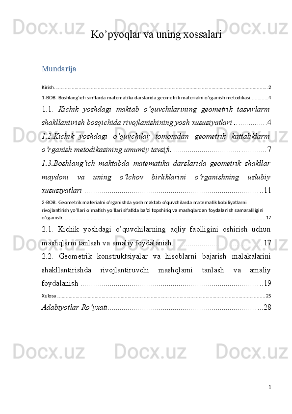 Ko’pyoqlar va uning xossalari
Mundarija
Kirish ............................................................................................................................................................ 2
1-BOB. Boshlang’ich sinflarda matematika darslarida geometrik materialni o’rganish metodikasi. ............ 4
1.1.   Kichik   yoshdagi   maktab   o’quvchilarining   geometrik   tasvirlarni
shakllantirish bosqichida rivojlanishining yosh xususiyatlari . ............... 4
1.2.Kichik   yoshdagi   o’quvchilar   tomonidan   geometrik   kattaliklarni
o’rganish metodikasining umumiy tavsifi. ................................................ 7
1.3.Boshlang’ich   maktabda   matematika   darslarida   geometrik   shakllar
maydoni   va   uning   o’lchov   birliklarini   o’rganishning   uslubiy
xususiyatlari  . .......................................................................................... 11
2-BOB. Geometrik materialni o’rganishda yosh maktab o’quvchilarda matematik kobiliyatlarni 
rivojlantirish yo’llari o’rnatish yo’llari sifatida ba’zi topshiriq va mashqlardan foydalanish samaraliligini 
o’rganish. ................................................................................................................................................... 17
2.1.   Kichik   yoshdagi   o’quvchilarning   aqliy   faolligini   oshirish   uchun
mashqlarni tanlash va amaliy foydalanish. ............................................. 17
2.2.   Geometrik   konstruktsiyalar   va   hisoblarni   bajarish   malakalarini
shakllantirishda   rivojlantiruvchi   mashqlarni   tanlash   va   amaliy
foydalanish . ............................................................................................ 19
Xulosa ........................................................................................................................................................ 25
Adabiyotlar Ro’yxati ............................................................................... 28
1 