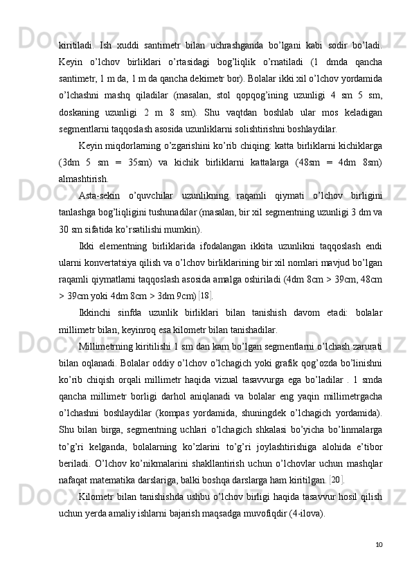 kiritiladi.   Ish   xuddi   santimetr   bilan   uchrashganda   bo’lgani   kabi   sodir   bo’ladi.
Keyin   o’lchov   birliklari   o’rtasidagi   bog’liqlik   o’rnatiladi   (1   dmda   qancha
santimetr, 1 m da, 1 m da qancha dekimetr bor). Bolalar ikki xil o’lchov yordamida
o’lchashni   mashq   qiladilar   (masalan,   stol   qopqog’ining   uzunligi   4   sm   5   sm,
doskaning   uzunligi   2   m   8   sm).   Shu   vaqtdan   boshlab   ular   mos   keladigan
segmentlarni taqqoslash asosida uzunliklarni solishtirishni boshlaydilar.
Keyin miqdorlarning o’zgarishini ko’rib chiqing: katta birliklarni kichiklarga
(3dm   5   sm   =   35sm)   va   kichik   birliklarni   kattalarga   (48sm   =   4dm   8sm)
almashtirish.
Asta-sekin   o’quvchilar   uzunlikning   raqamli   qiymati   o’lchov   birligini
tanlashga bog’liqligini tushunadilar (masalan, bir xil segmentning uzunligi 3 dm va
30 sm sifatida ko’rsatilishi mumkin).
Ikki   elementning   birliklarida   ifodalangan   ikkita   uzunlikni   taqqoslash   endi
ularni konvertatsiya qilish va o’lchov birliklarining bir xil nomlari mavjud bo’lgan
raqamli qiymatlarni taqqoslash asosida amalga oshiriladi (4dm 8cm > 39cm, 48cm
> 39cm yoki 4dm 8cm > 3dm 9cm) [18	] .
Ikkinchi   sinfda   uzunlik   birliklari   bilan   tanishish   davom   etadi:   bolalar
millimetr bilan, keyinroq esa kilometr bilan tanishadilar.
Millimetrning  kiritilishi 1 sm dan kam bo’lgan segmentlarni o’lchash zarurati
bilan oqlanadi. Bolalar oddiy o’lchov o’lchagich yoki grafik qog’ozda bo’linishni
ko’rib   chiqish   orqali   millimetr   haqida   vizual   tasavvurga   ega   bo’ladilar   .   1   smda
qancha   millimetr   borligi   darhol   aniqlanadi   va   bolalar   eng   yaqin   millimetrgacha
o’lchashni   boshlaydilar   (kompas   yordamida,   shuningdek   o’lchagich   yordamida).
Shu   bilan   birga,   segmentning   uchlari   o’lchagich   shkalasi   bo’yicha   bo’linmalarga
to’g’ri   kelganda,   bolalarning   ko’zlarini   to’g’ri   joylashtirishiga   alohida   e’tibor
beriladi.   O’lchov   ko’nikmalarini   shakllantirish   uchun   o’lchovlar   uchun   mashqlar
nafaqat matematika darslariga, balki boshqa darslarga ham kiritilgan. 	
[ 20	]
.
Kilometr   bilan tanishishda  ushbu o’lchov birligi  haqida  tasavvur  hosil  qilish
uchun yerda amaliy ishlarni bajarish maqsadga muvofiqdir (4-ilova).
10 