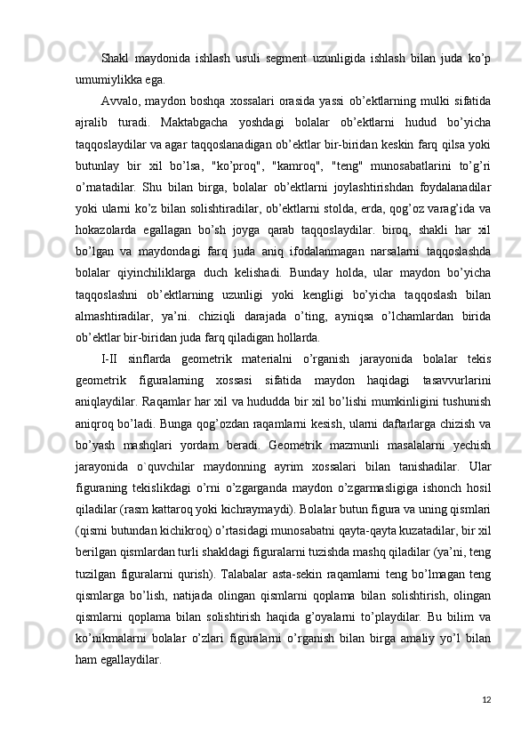 Shakl   maydonida   ishlash   usuli   segment   uzunligida   ishlash   bilan   juda   ko’p
umumiylikka ega.
Avvalo,   maydon   boshqa   xossalari   orasida   yassi   ob’ektlarning   mulki   sifatida
ajralib   turadi.   Maktabgacha   yoshdagi   bolalar   ob’ektlarni   hudud   bo’yicha
taqqoslaydilar va agar taqqoslanadigan ob’ektlar bir-biridan keskin farq qilsa yoki
butunlay   bir   xil   bo’lsa,   "ko’proq",   "kamroq",   "teng"   munosabatlarini   to’g’ri
o’rnatadilar.   Shu   bilan   birga,   bolalar   ob’ektlarni   joylashtirishdan   foydalanadilar
yoki ularni ko’z bilan solishtiradilar, ob’ektlarni stolda, erda, qog’oz varag’ida va
hokazolarda   egallagan   bo’sh   joyga   qarab   taqqoslaydilar.   biroq,   shakli   har   xil
bo’lgan   va   maydondagi   farq   juda   aniq   ifodalanmagan   narsalarni   taqqoslashda
bolalar   qiyinchiliklarga   duch   kelishadi.   Bunday   holda,   ular   maydon   bo’yicha
taqqoslashni   ob’ektlarning   uzunligi   yoki   kengligi   bo’yicha   taqqoslash   bilan
almashtiradilar,   ya’ni.   chiziqli   darajada   o’ting,   ayniqsa   o’lchamlardan   birida
ob’ektlar bir-biridan juda farq qiladigan hollarda.
I-II   sinflarda   geometrik   materialni   o’rganish   jarayonida   bolalar   tekis
geometrik   figuralarning   xossasi   sifatida   maydon   haqidagi   tasavvurlarini
aniqlaydilar. Raqamlar har xil va hududda bir xil bo’lishi mumkinligini tushunish
aniqroq bo’ladi. Bunga qog’ozdan raqamlarni kesish, ularni daftarlarga chizish va
bo’yash   mashqlari   yordam   beradi.   Geometrik   mazmunli   masalalarni   yechish
jarayonida   o`quvchilar   maydonning   ayrim   xossalari   bilan   tanishadilar.   Ular
figuraning   tekislikdagi   o’rni   o’zgarganda   maydon   o’zgarmasligiga   ishonch   hosil
qiladilar (rasm kattaroq yoki kichraymaydi). Bolalar butun figura va uning qismlari
(qismi butundan kichikroq) o’rtasidagi munosabatni qayta-qayta kuzatadilar, bir xil
berilgan qismlardan turli shakldagi figuralarni tuzishda mashq qiladilar (ya’ni, teng
tuzilgan   figuralarni   qurish).   Talabalar   asta-sekin   raqamlarni   teng   bo’lmagan   teng
qismlarga   bo’lish,   natijada   olingan   qismlarni   qoplama   bilan   solishtirish,   olingan
qismlarni   qoplama   bilan   solishtirish   haqida   g’oyalarni   to’playdilar.   Bu   bilim   va
ko’nikmalarni   bolalar   o’zlari   figuralarni   o’rganish   bilan   birga   amaliy   yo’l   bilan
ham egallaydilar.
12 