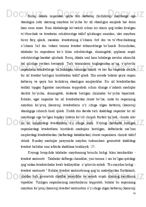 Biroq,   ikkala   raqamdan   qaysi   biri   kattaroq   (kichikroq)   maydonga   ega
ekanligini   yoki   ularning   maydoni   bo’yicha   bir   xil   ekanligini   aniqlash   har   doim
ham   oson   emas.   Buni   talabalarga   ko’rsatish   uchun   siz   ularni   qog’ozdan   kesilgan
to’rtburchak   va   kvadratni   solishtirishga   taklif   qilishingiz   mumkin,   ular   maydoni
biroz   farq   qiladi,   masalan:   kvadratning   o’lchami   4x4   dm   va   to’rtburchakning
o’lchami   5x3   dm.   teskari   tomoni   kvadrat   dekimetrlarga   bo’linadi.   Birinchidan,
talabalar   bu   raqamlarni   ko’z   bilan   solishtirishga,   shuningdek,   qoplama   orqali
solishtirishga harakat qilishadi. Biroq, ikkala usul ham bolalarga savolni ishonchli
hal   qilishga   yordam   bermaydi.   Turli   taxminlarni   tinglagandan   so’ng,   o’qituvchi
raqamlarni   kvadratlarga   bo’linadigan   tomonga   buradi   va   har   bir   raqamda   nechta
bir   xil   kvadrat   borligini   hisoblashni   taklif   qiladi.   Shu  asosda   bolalar   qaysi   raqam
kattaroq   va   qaysi   biri   kichikroq   ekanligini   aniqlaydilar.   Bir   xil   kvadratlardan
tashkil   topgan   figuralar   maydonini   taqqoslash   uchun   shunga   o’xshash   mashqlar
darslik   bo’yicha,   shuningdek,   doskada   berilgan   chizmalar   bo’yicha   bajariladi.
Bolalar,   agar   raqamlar   bir   xil   kvadratlardan   iborat   bo’lsa,   unda   bu   raqamning
maydoni   ko’proq   (kamroq)   kvadratlarni   o’z   ichiga   olgan   kattaroq   (kamroq)
ekanligiga  ishonch   hosil   qiladi.  Xuddi   shu  darsda   turli  shakldagi   raqamlar  bir   xil
maydonga  ega bo’lgan  bunday holatni   ko’rib chiqish  foydali  bo’ladi, chunki   ular
bir   xil   miqdordagi   kvadratlarni   o’z   ichiga   oladi.   Keyingi   darslarda   berilgan
raqamlardagi   kvadratlarni   hisoblash   mashqlari   kiritilgan,   daftarlarda   ma’lum
miqdordagi kvadratlardan (daftardagi kataklardan) iborat raqamlarni chizish taklif
etiladi.   Bunday   mashqlar   jarayonida   maydon   tushunchasi   geometrik   shakldagi
kvadrat birliklar soni sifatida shakllana boshlaydi. [ 25	]
.
Keyingi   bosqichda   talabalar   maydonning   birinchi   birligi   bilan   tanishadilar   -
kvadrat santimetr  . Talabalar daftarga chizadilar, yon tomoni 1 sm bo’lgan qutidagi
qog’ozdan kvadratchalar kesib tashlaydilar. o’qituvchi aytadi: "Bu maydon birligi -
kvadrat santimetr." Bolalar kvadrat santimetrning qog’oz maketlaridan foydalanib,
ulardan   turli   geometrik   shakllar   yasaydilar   va   sanash   orqali   ularning   maydonini
topadilar.   Tuzilgan   raqamlarning   maydonlarini   taqqoslab,   bolalar   bu   raqamning
maydoni ko’proq (kamroq) kvadrat santimetrni o’z ichiga olgan kattaroq (kamroq)
13 